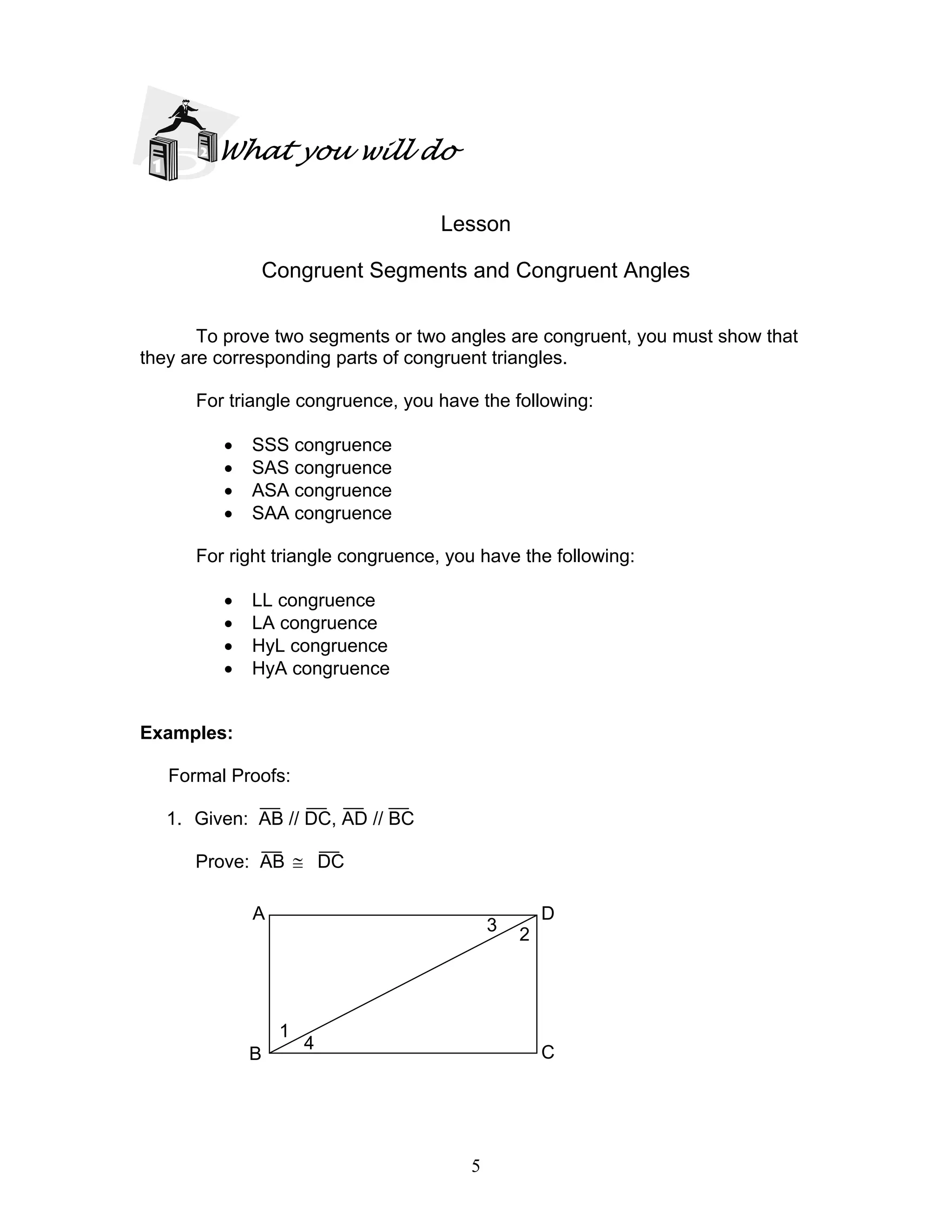 5
What you will do
Lesson
Congruent Segments and Congruent Angles
To prove two segments or two angles are congruent, you must show that
they are corresponding parts of congruent triangles.
For triangle congruence, you have the following:
• SSS congruence
• SAS congruence
• ASA congruence
• SAA congruence
For right triangle congruence, you have the following:
• LL congruence
• LA congruence
• HyL congruence
• HyA congruence
Examples:
Formal Proofs:
1. Given: AB // DC, AD // BC
Prove: AB ≅ DC
DA
CB
1
4
3
2
 