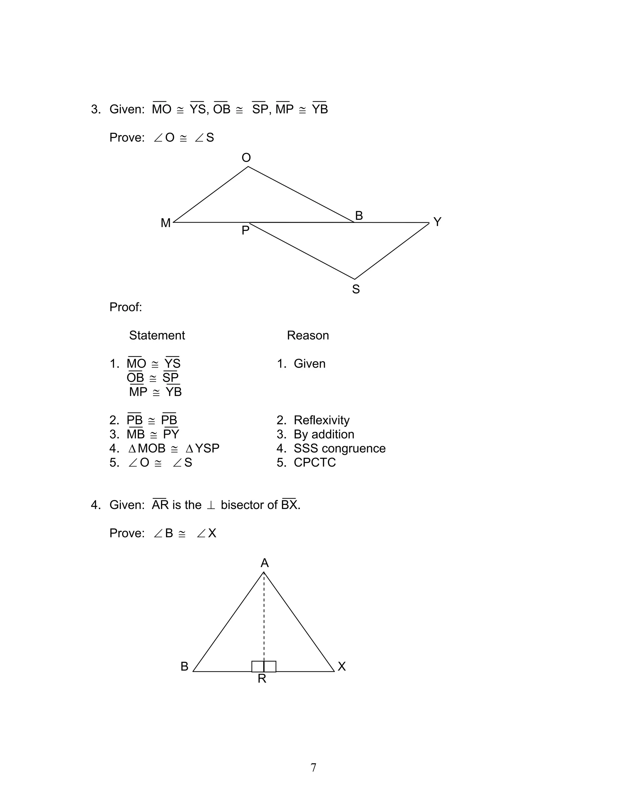 7
3. Given: MO ≅ YS, OB ≅ SP, MP ≅ YB
Prove: ∠ O ≅ ∠ S
Proof:
Statement Reason
1. MO ≅ YS 1. Given
OB ≅ SP
MP ≅ YB
2. PB ≅ PB 2. Reflexivity
3. MB ≅ PY 3. By addition
4. ∆MOB ≅ ∆ YSP 4. SSS congruence
5. ∠ O ≅ ∠ S 5. CPCTC
4. Given: AR is the ⊥ bisector of BX.
Prove: ∠ B ≅ ∠ X
M
P
O
B
S
Y
R
A
B X
 