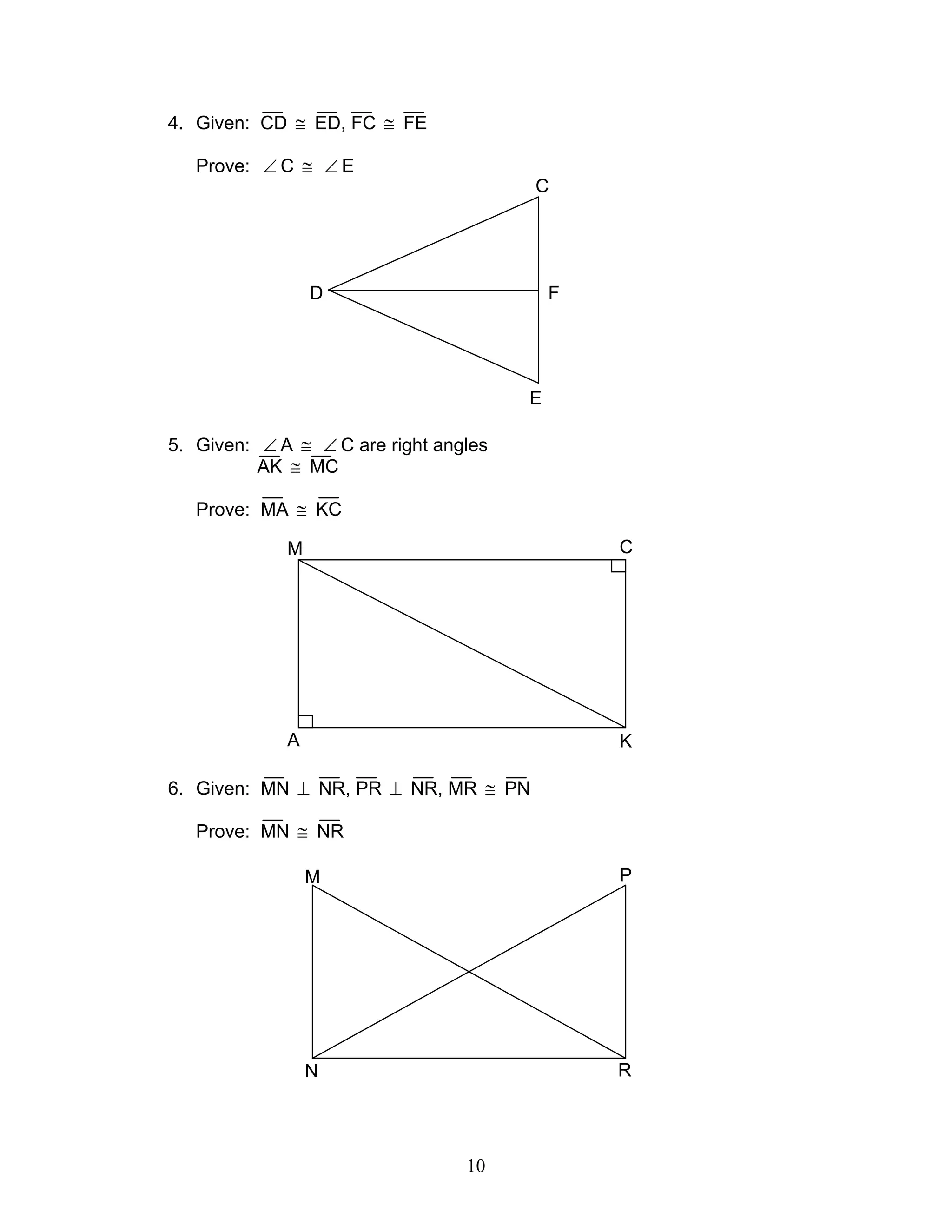 10
4. Given: CD ≅ ED, FC ≅ FE
Prove: ∠ C ≅ ∠ E
5. Given: ∠ A ≅ ∠ C are right angles
AK ≅ MC
Prove: MA ≅ KC
6. Given: MN ⊥ NR, PR ⊥ NR, MR ≅ PN
Prove: MN ≅ NR
D
C
E
F
M C
A K
M P
N R
 