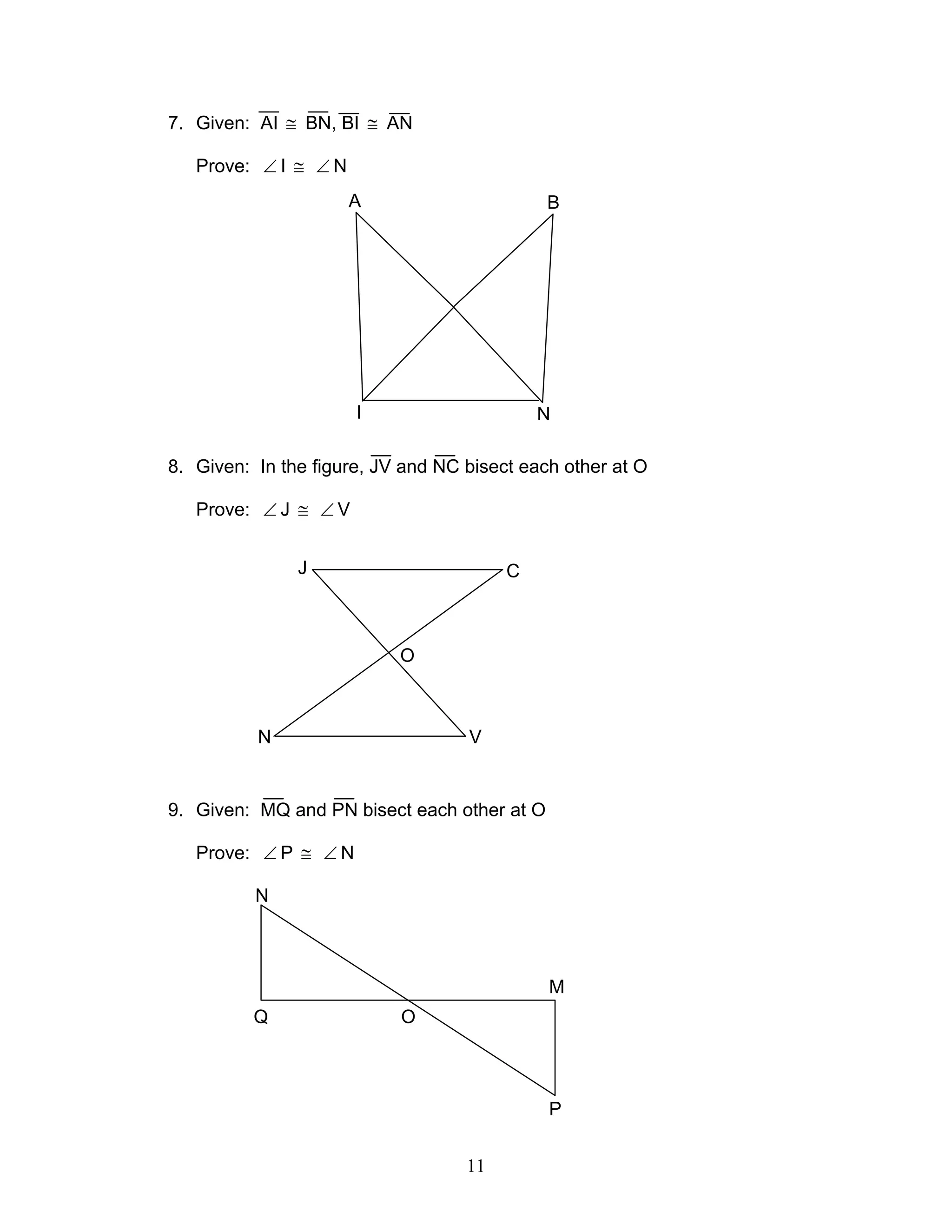 11
7. Given: AI ≅ BN, BI ≅ AN
Prove: ∠ I ≅ ∠ N
8. Given: In the figure, JV and NC bisect each other at O
Prove: ∠ J ≅ ∠ V
9. Given: MQ and PN bisect each other at O
Prove: ∠ P ≅ ∠ N
A B
I N
J C
N V
O
Q
N
O
P
M
 