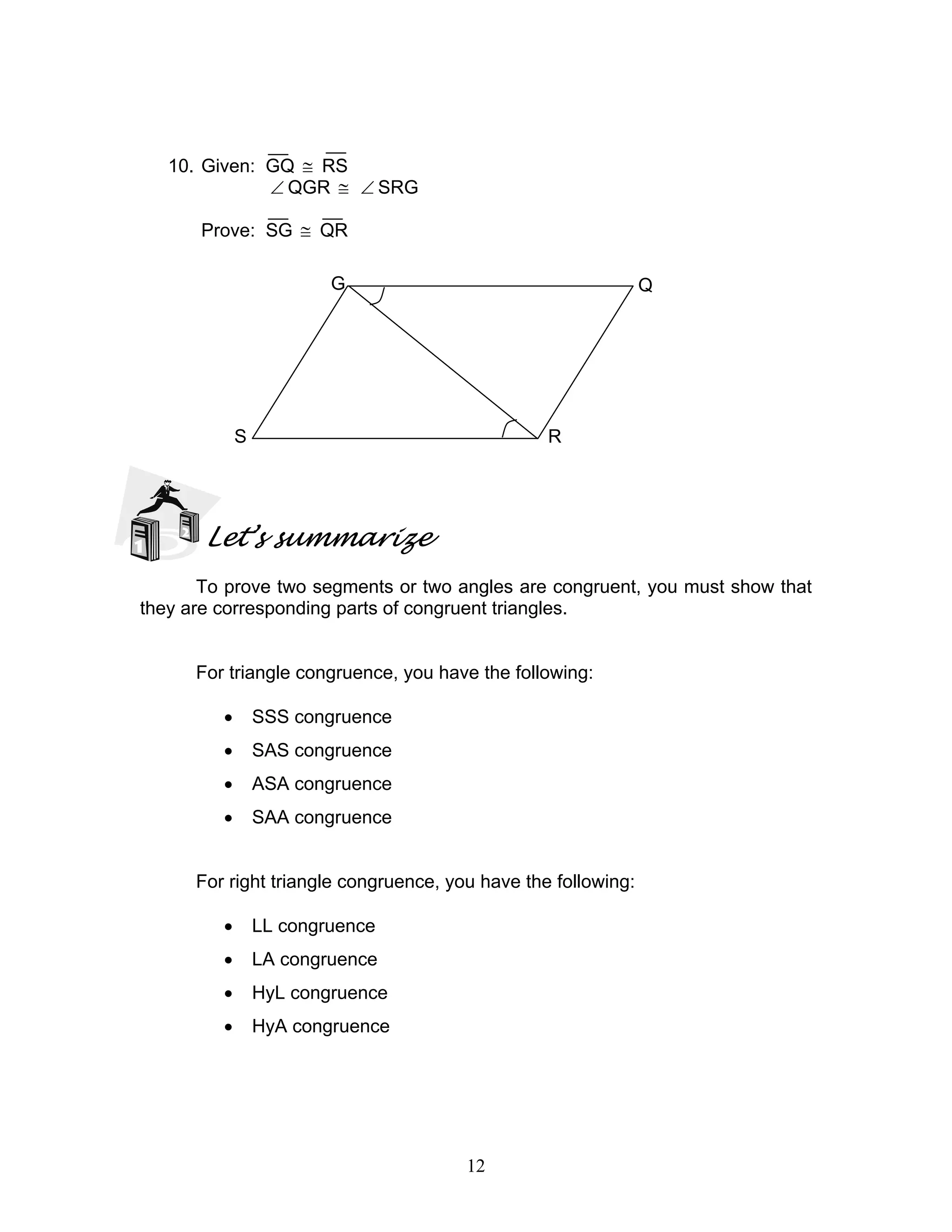 12
10. Given: GQ ≅ RS
∠ QGR ≅ ∠ SRG
Prove: SG ≅ QR
Let’s summarize
To prove two segments or two angles are congruent, you must show that
they are corresponding parts of congruent triangles.
For triangle congruence, you have the following:
• SSS congruence
• SAS congruence
• ASA congruence
• SAA congruence
For right triangle congruence, you have the following:
• LL congruence
• LA congruence
• HyL congruence
• HyA congruence
QG
S R
 