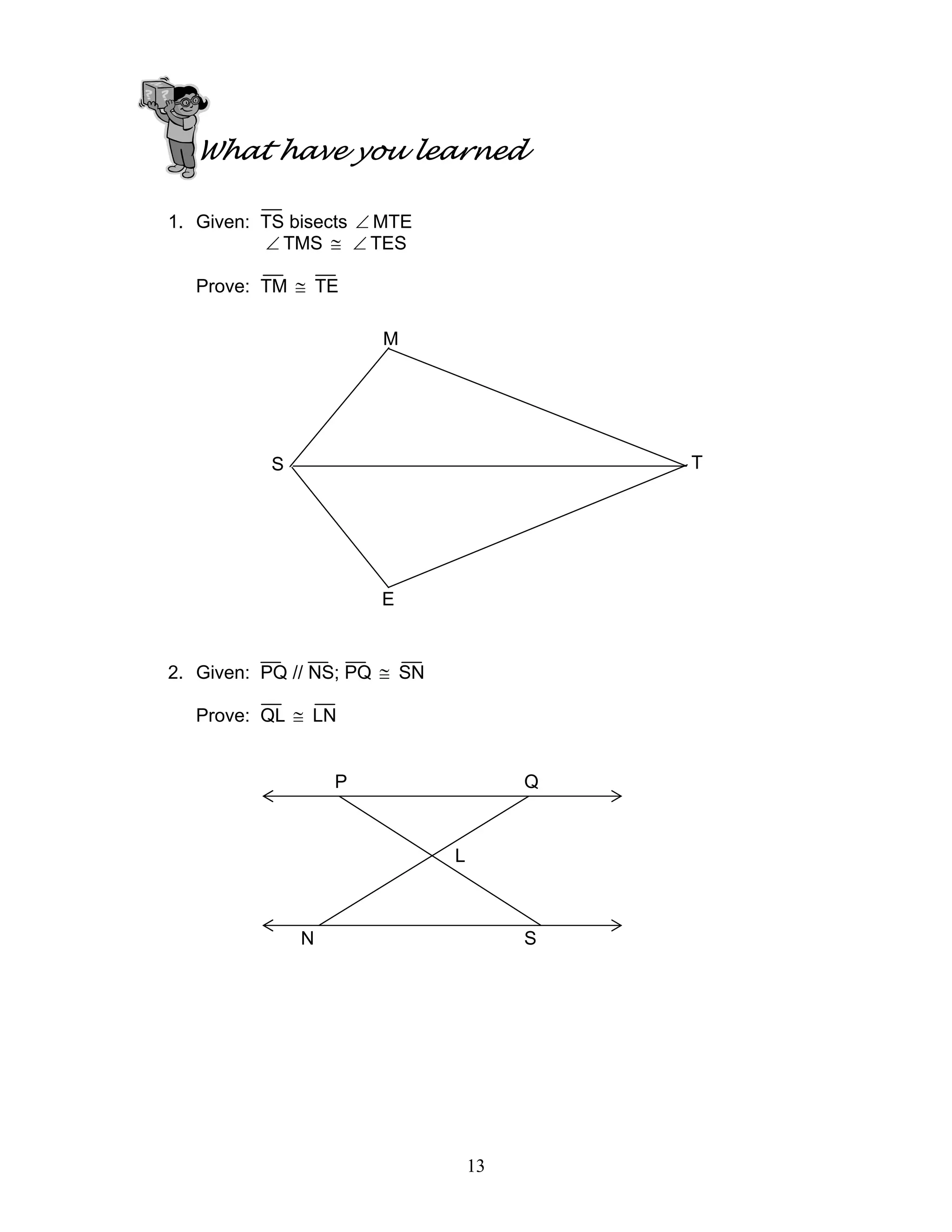 13
What have you learned
1. Given: TS bisects ∠ MTE
∠ TMS ≅ ∠ TES
Prove: TM ≅ TE
2. Given: PQ // NS; PQ ≅ SN
Prove: QL ≅ LN
M
S T
E
P Q
N S
L
 