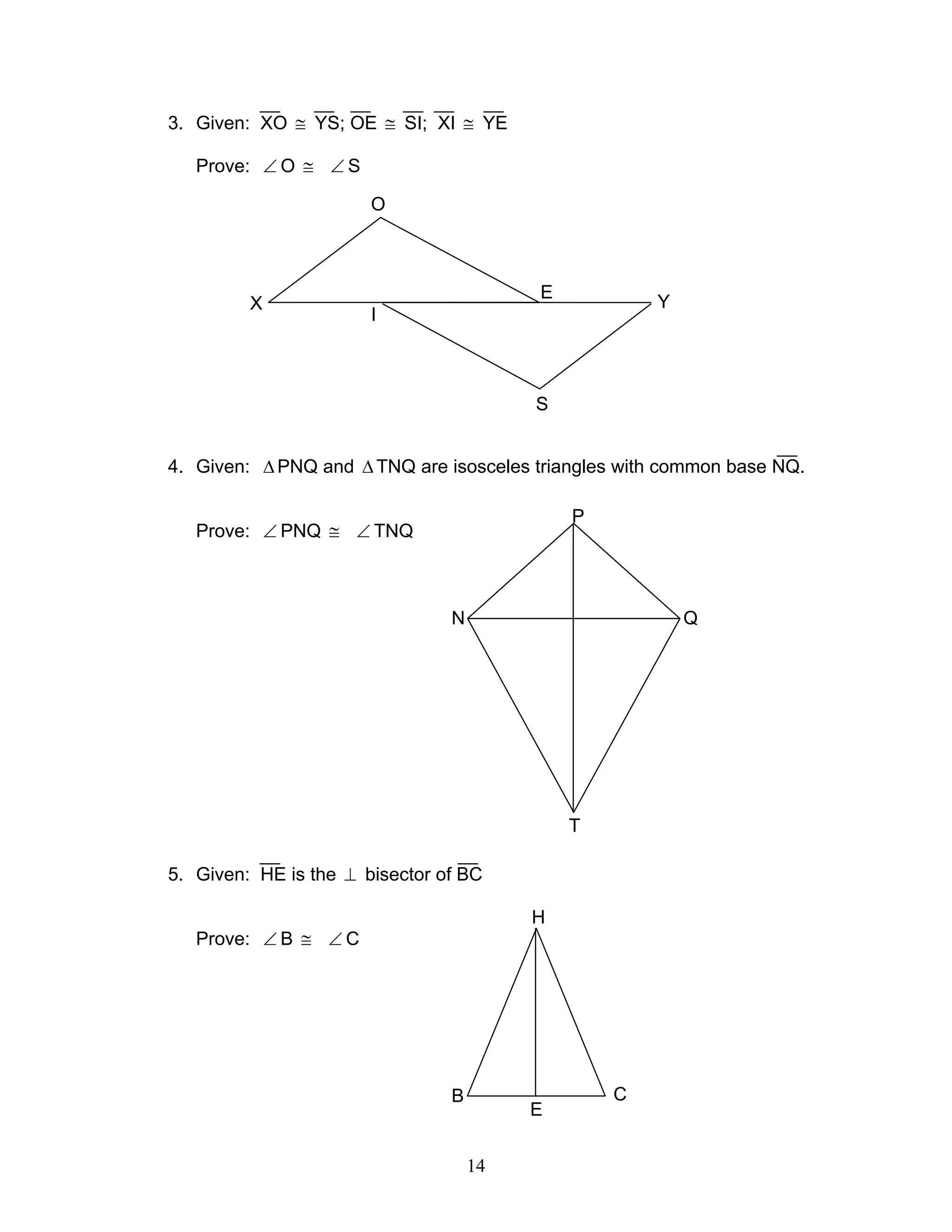 14
3. Given: XO ≅ YS; OE ≅ SI; XI ≅ YE
Prove: ∠ O ≅ ∠ S
4. Given: ∆PNQ and ∆TNQ are isosceles triangles with common base NQ.
Prove: ∠ PNQ ≅ ∠ TNQ
5. Given: HE is the ⊥ bisector of BC
Prove: ∠ B ≅ ∠ C
P
N Q
T
H
B C
E
X
I
O
E
S
Y
 