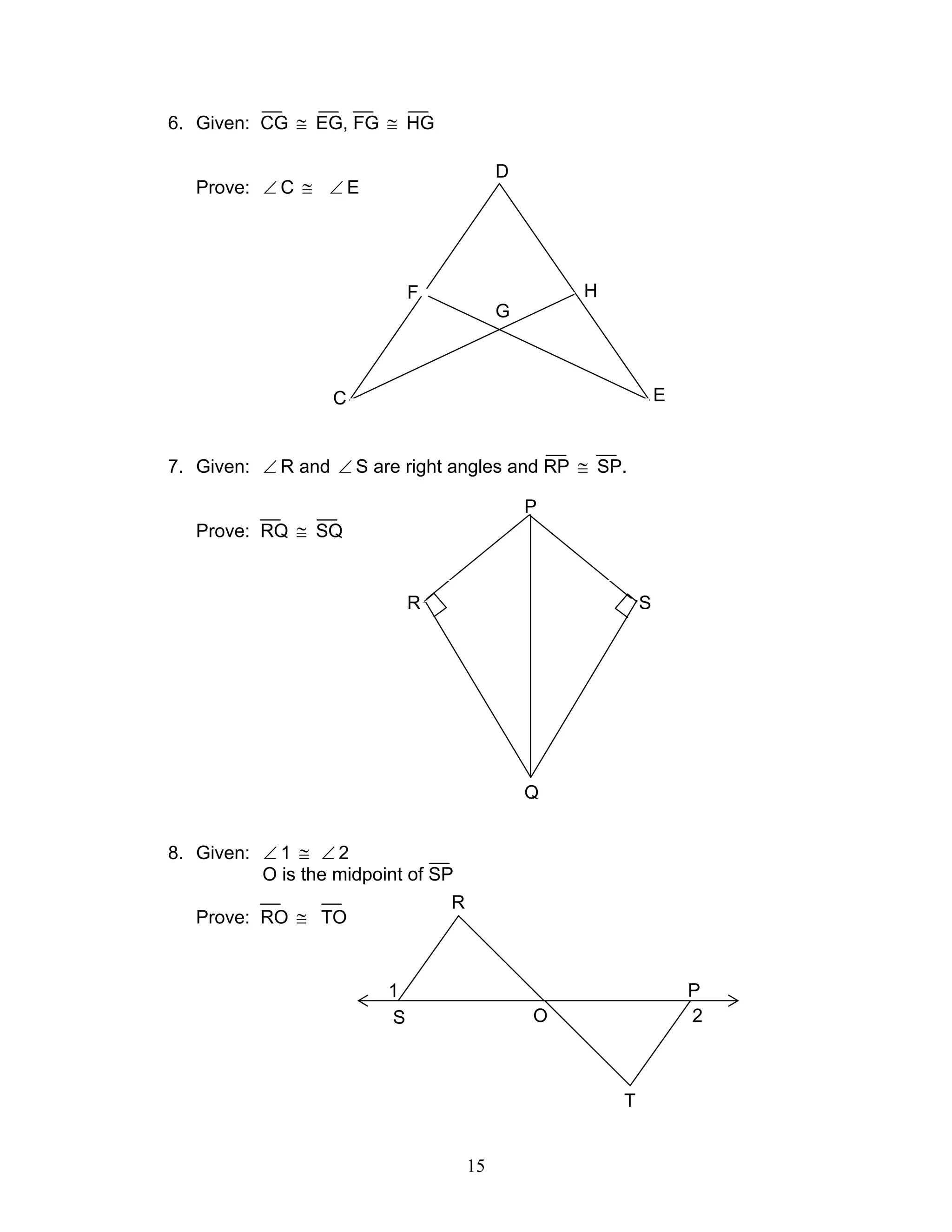 15
H
6. Given: CG ≅ EG, FG ≅ HG
Prove: ∠ C ≅ ∠ E
7. Given: ∠ R and ∠ S are right angles and RP ≅ SP.
Prove: RQ ≅ SQ
8. Given: ∠ 1 ≅ ∠ 2
O is the midpoint of SP
Prove: RO ≅ TO
P
R S
Q
1
2S
R
O
T
P
D
C E
F H
G
 
