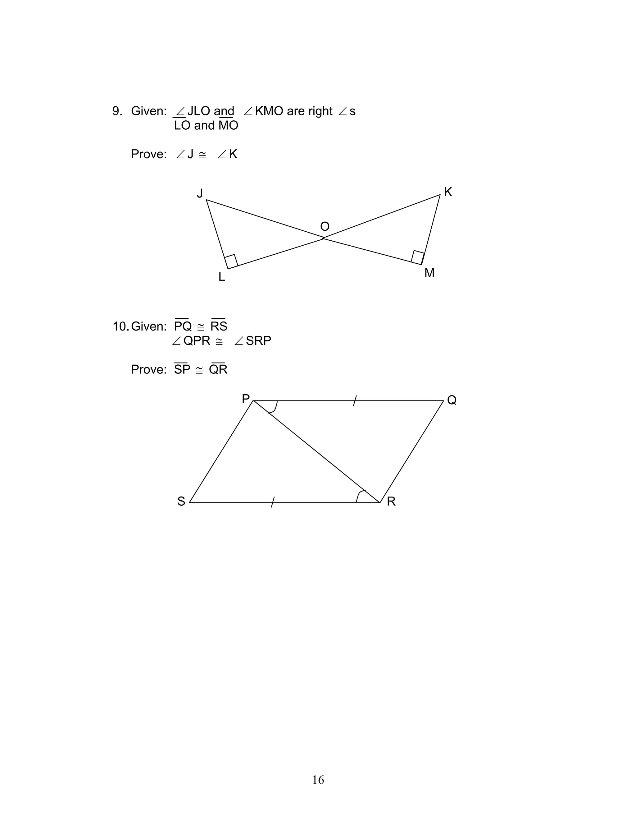 16
9. Given: ∠ JLO and ∠ KMO are right ∠ s
LO and MO
Prove: ∠ J ≅ ∠ K
10.Given: PQ ≅ RS
∠ QPR ≅ ∠ SRP
Prove: SP ≅ QR
QP
S R
L
J
O
K
M
 