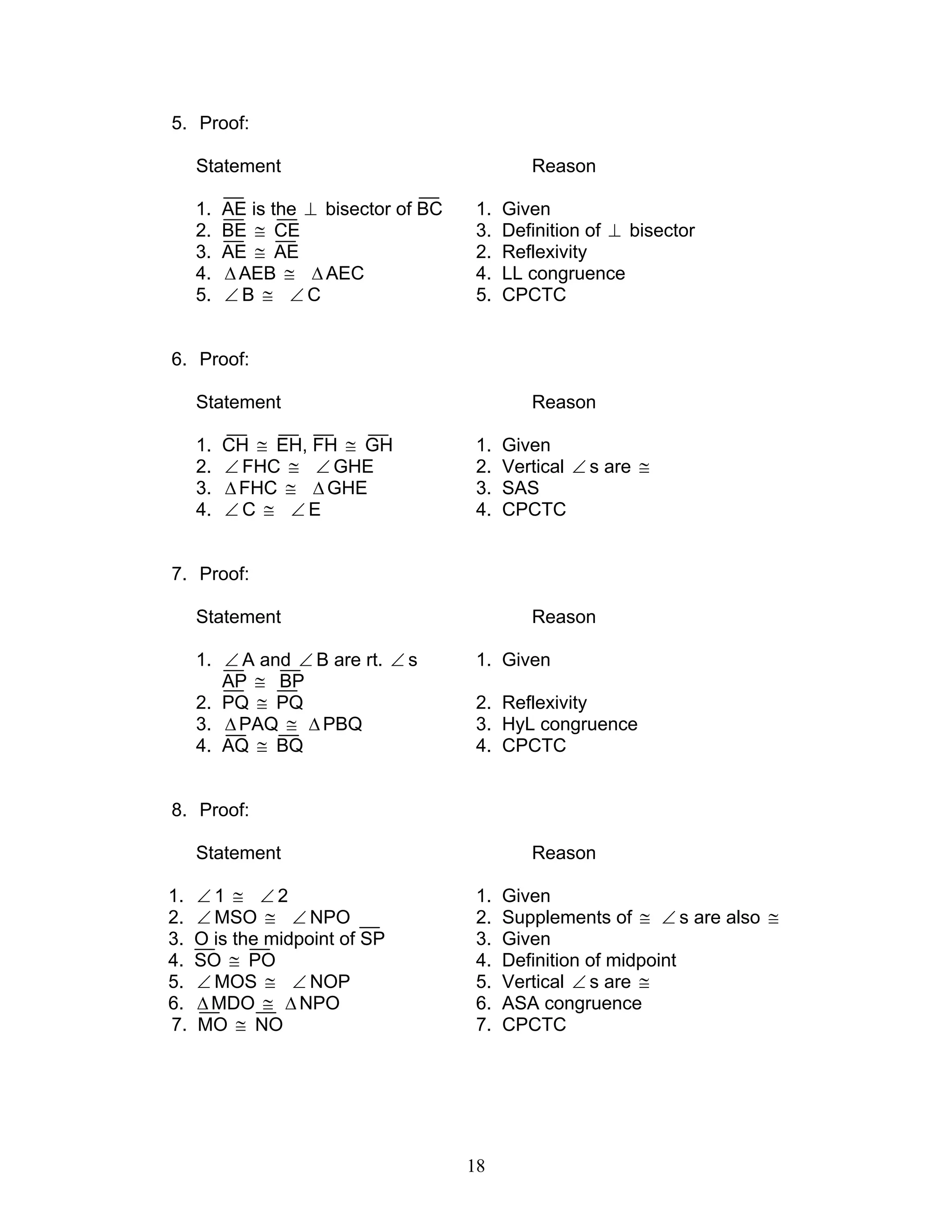 18
5. Proof:
Statement Reason
1. AE is the ⊥ bisector of BC 1. Given
2. BE ≅ CE 3. Definition of ⊥ bisector
3. AE ≅ AE 2. Reflexivity
4. ∆AEB ≅ ∆AEC 4. LL congruence
5. ∠ B ≅ ∠ C 5. CPCTC
6. Proof:
Statement Reason
1. CH ≅ EH, FH ≅ GH 1. Given
2. ∠ FHC ≅ ∠ GHE 2. Vertical ∠ s are ≅
3. ∆FHC ≅ ∆GHE 3. SAS
4. ∠ C ≅ ∠ E 4. CPCTC
7. Proof:
Statement Reason
1. ∠ A and ∠ B are rt. ∠ s 1. Given
AP ≅ BP
2. PQ ≅ PQ 2. Reflexivity
3. ∆PAQ ≅ ∆ PBQ 3. HyL congruence
4. AQ ≅ BQ 4. CPCTC
8. Proof:
Statement Reason
1. ∠ 1 ≅ ∠ 2 1. Given
2. ∠ MSO ≅ ∠ NPO 2. Supplements of ≅ ∠ s are also ≅
3. O is the midpoint of SP 3. Given
4. SO ≅ PO 4. Definition of midpoint
5. ∠ MOS ≅ ∠ NOP 5. Vertical ∠ s are ≅
6. ∆ MDO ≅ ∆ NPO 6. ASA congruence
7. MO ≅ NO 7. CPCTC
 