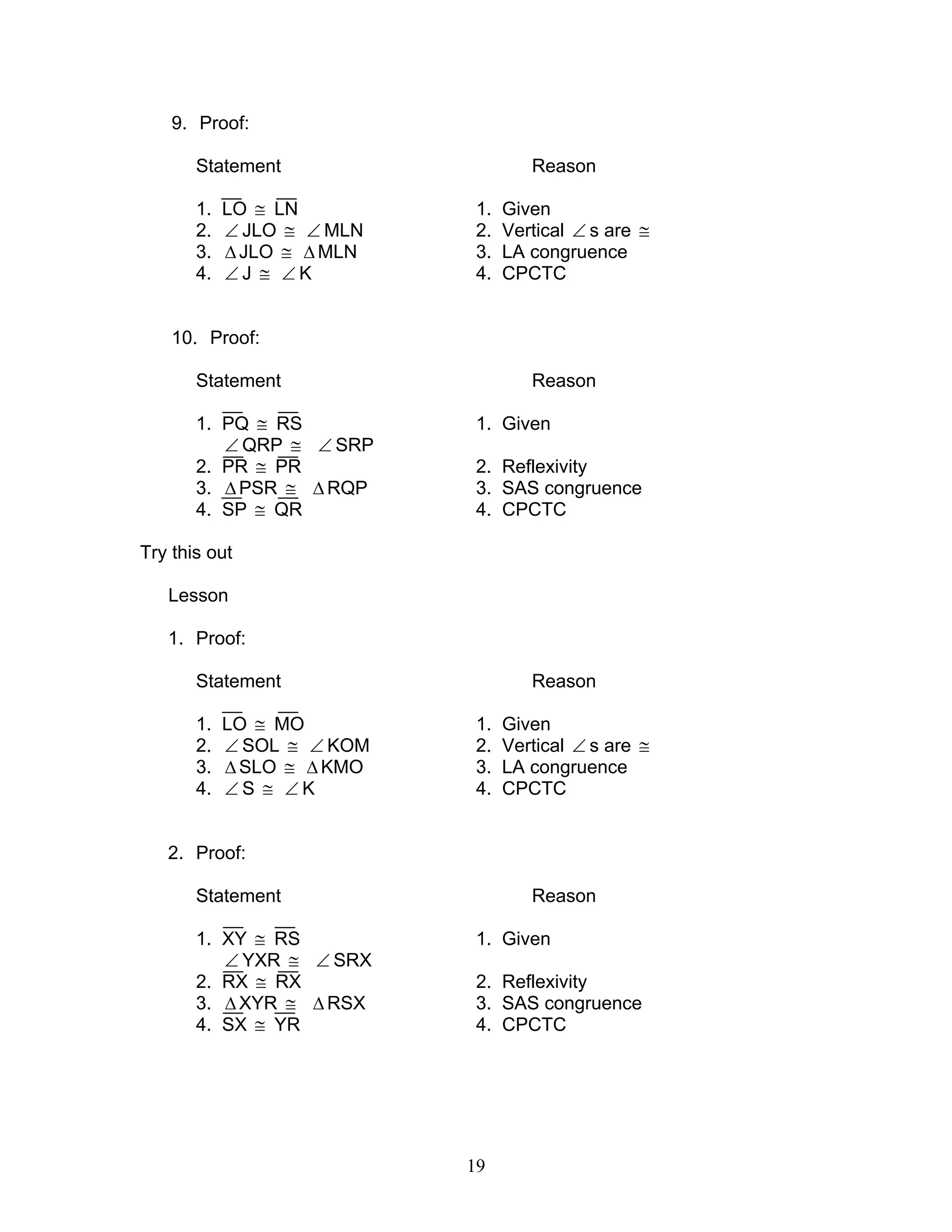 19
9. Proof:
Statement Reason
1. LO ≅ LN 1. Given
2. ∠ JLO ≅ ∠ MLN 2. Vertical ∠ s are ≅
3. ∆JLO ≅ ∆MLN 3. LA congruence
4. ∠ J ≅ ∠ K 4. CPCTC
10. Proof:
Statement Reason
1. PQ ≅ RS 1. Given
∠ QRP ≅ ∠ SRP
2. PR ≅ PR 2. Reflexivity
3. ∆PSR ≅ ∆RQP 3. SAS congruence
4. SP ≅ QR 4. CPCTC
Try this out
Lesson
1. Proof:
Statement Reason
1. LO ≅ MO 1. Given
2. ∠ SOL ≅ ∠ KOM 2. Vertical ∠ s are ≅
3. ∆SLO ≅ ∆ KMO 3. LA congruence
4. ∠ S ≅ ∠ K 4. CPCTC
2. Proof:
Statement Reason
1. XY ≅ RS 1. Given
∠ YXR ≅ ∠ SRX
2. RX ≅ RX 2. Reflexivity
3. ∆XYR ≅ ∆ RSX 3. SAS congruence
4. SX ≅ YR 4. CPCTC
 