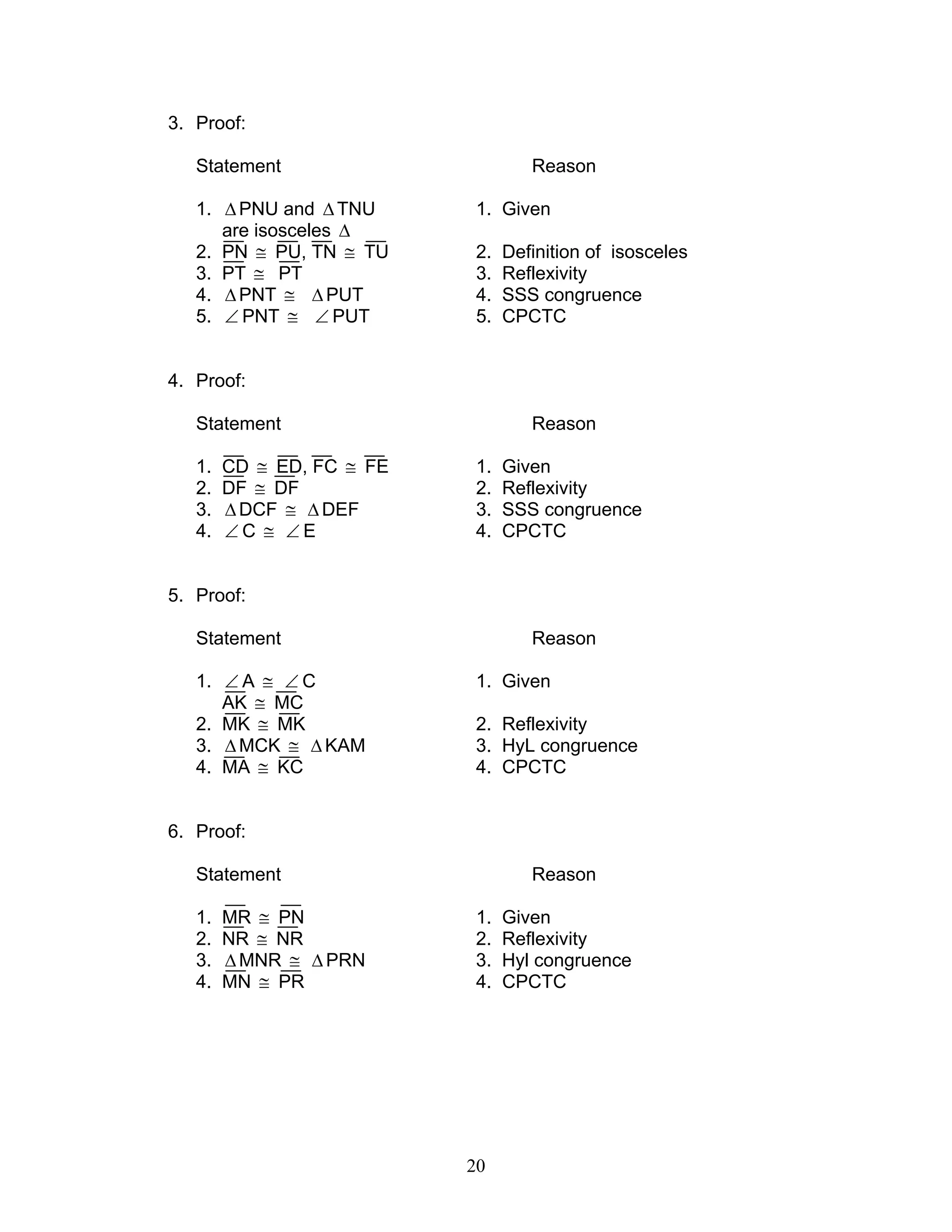 20
3. Proof:
Statement Reason
1. ∆PNU and ∆TNU 1. Given
are isosceles ∆
2. PN ≅ PU, TN ≅ TU 2. Definition of isosceles
3. PT ≅ PT 3. Reflexivity
4. ∆PNT ≅ ∆PUT 4. SSS congruence
5. ∠ PNT ≅ ∠ PUT 5. CPCTC
4. Proof:
Statement Reason
1. CD ≅ ED, FC ≅ FE 1. Given
2. DF ≅ DF 2. Reflexivity
3. ∆DCF ≅ ∆DEF 3. SSS congruence
4. ∠ C ≅ ∠ E 4. CPCTC
5. Proof:
Statement Reason
1. ∠ A ≅ ∠ C 1. Given
AK ≅ MC
2. MK ≅ MK 2. Reflexivity
3. ∆MCK ≅ ∆ KAM 3. HyL congruence
4. MA ≅ KC 4. CPCTC
6. Proof:
Statement Reason
1. MR ≅ PN 1. Given
2. NR ≅ NR 2. Reflexivity
3. ∆MNR ≅ ∆ PRN 3. Hyl congruence
4. MN ≅ PR 4. CPCTC
 
