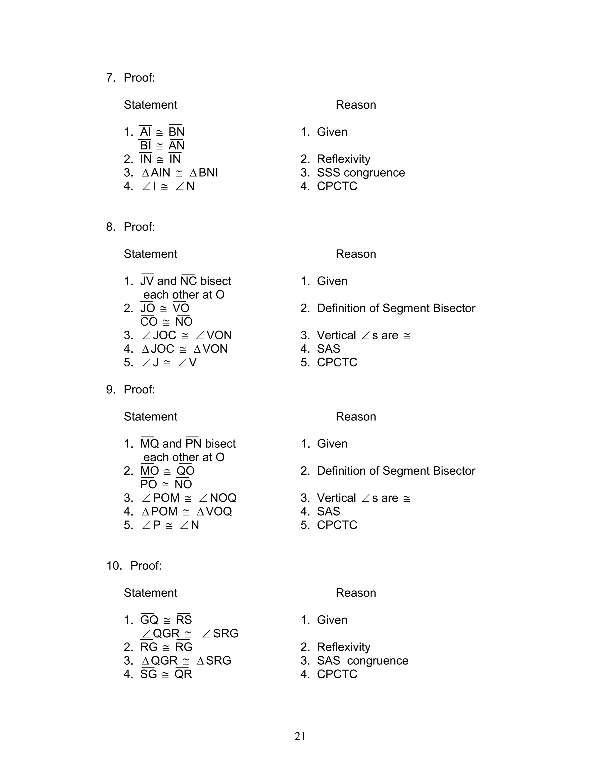 21
7. Proof:
Statement Reason
1. AI ≅ BN 1. Given
BI ≅ AN
2. IN ≅ IN 2. Reflexivity
3. ∆AIN ≅ ∆BNI 3. SSS congruence
4. ∠ I ≅ ∠ N 4. CPCTC
8. Proof:
Statement Reason
1. JV and NC bisect 1. Given
each other at O
2. JO ≅ VO 2. Definition of Segment Bisector
CO ≅ NO
3. ∠ JOC ≅ ∠ VON 3. Vertical ∠ s are ≅
4. ∆JOC ≅ ∆VON 4. SAS
5. ∠ J ≅ ∠ V 5. CPCTC
9. Proof:
Statement Reason
1. MQ and PN bisect 1. Given
each other at O
2. MO ≅ QO 2. Definition of Segment Bisector
PO ≅ NO
3. ∠ POM ≅ ∠ NOQ 3. Vertical ∠ s are ≅
4. ∆POM ≅ ∆ VOQ 4. SAS
5. ∠ P ≅ ∠ N 5. CPCTC
10. Proof:
Statement Reason
1. GQ ≅ RS 1. Given
∠ QGR ≅ ∠ SRG
2. RG ≅ RG 2. Reflexivity
3. ∆QGR ≅ ∆ SRG 3. SAS congruence
4. SG ≅ QR 4. CPCTC
 