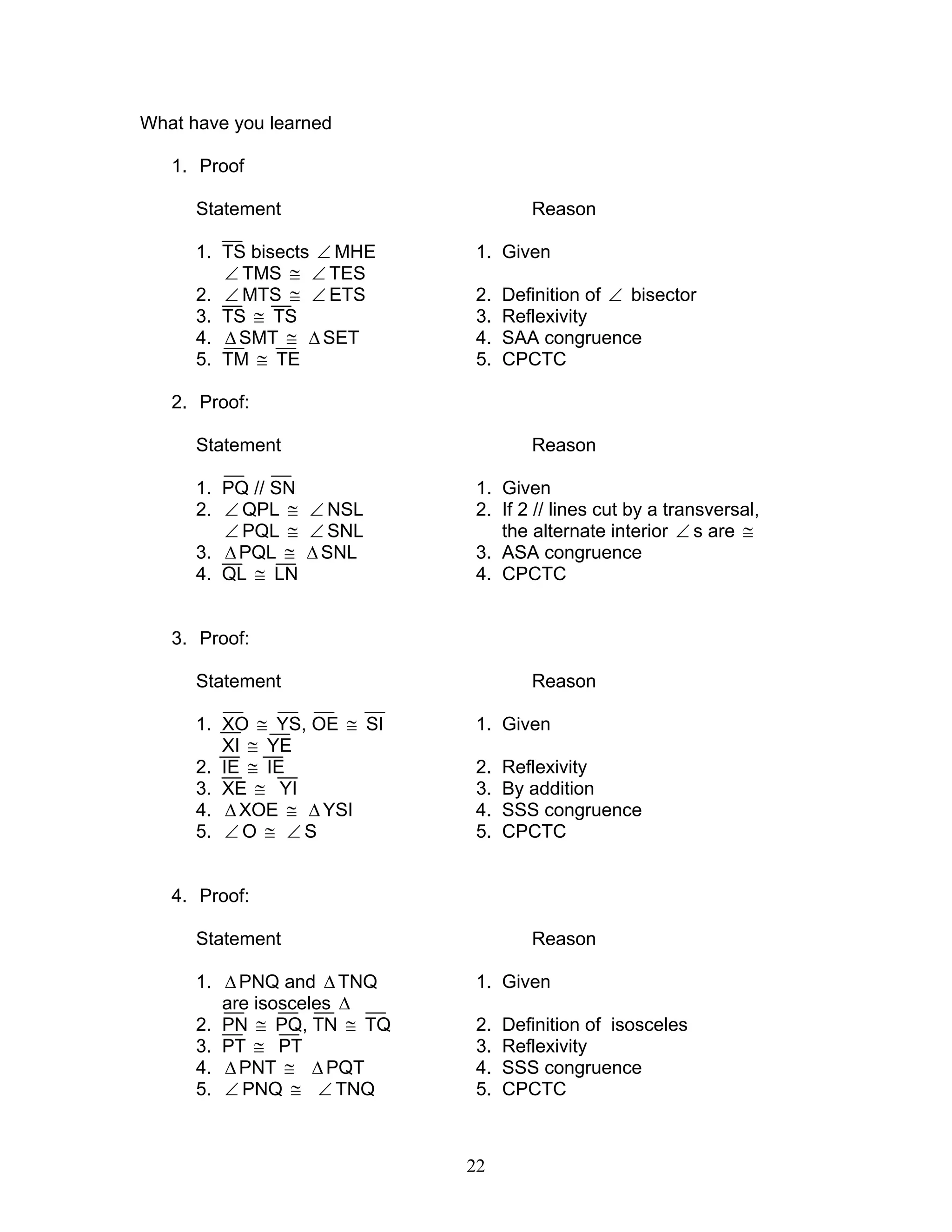 22
What have you learned
1. Proof
Statement Reason
1. TS bisects ∠ MHE 1. Given
∠ TMS ≅ ∠ TES
2. ∠ MTS ≅ ∠ ETS 2. Definition of ∠ bisector
3. TS ≅ TS 3. Reflexivity
4. ∆SMT ≅ ∆SET 4. SAA congruence
5. TM ≅ TE 5. CPCTC
2. Proof:
Statement Reason
1. PQ // SN 1. Given
2. ∠ QPL ≅ ∠ NSL 2. If 2 // lines cut by a transversal,
∠ PQL ≅ ∠ SNL the alternate interior ∠ s are ≅
3. ∆PQL ≅ ∆SNL 3. ASA congruence
4. QL ≅ LN 4. CPCTC
3. Proof:
Statement Reason
1. XO ≅ YS, OE ≅ SI 1. Given
XI ≅ YE
2. IE ≅ IE 2. Reflexivity
3. XE ≅ YI 3. By addition
4. ∆XOE ≅ ∆ YSI 4. SSS congruence
5. ∠ O ≅ ∠ S 5. CPCTC
4. Proof:
Statement Reason
1. ∆PNQ and ∆ TNQ 1. Given
are isosceles ∆
2. PN ≅ PQ, TN ≅ TQ 2. Definition of isosceles
3. PT ≅ PT 3. Reflexivity
4. ∆PNT ≅ ∆ PQT 4. SSS congruence
5. ∠ PNQ ≅ ∠ TNQ 5. CPCTC
 