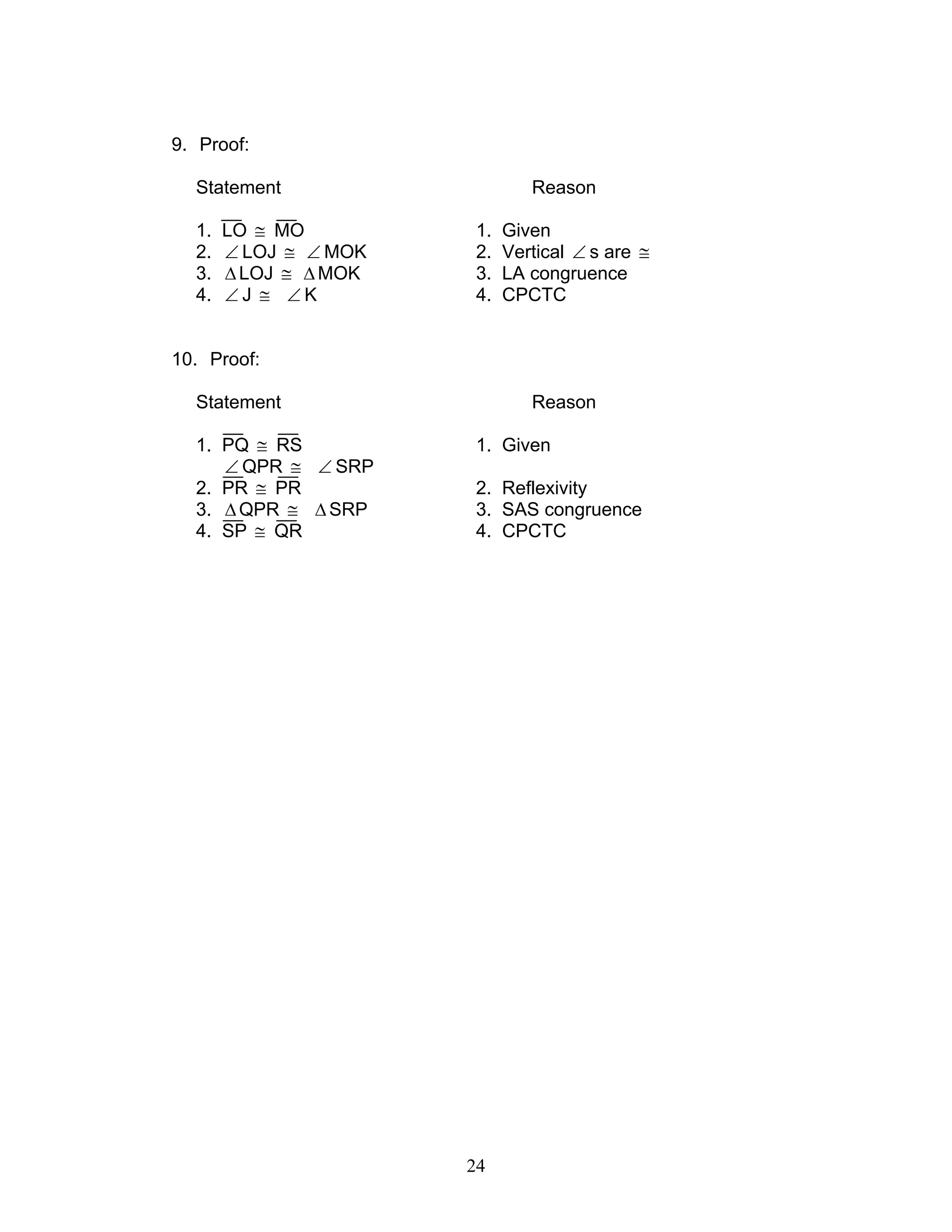 24
9. Proof:
Statement Reason
1. LO ≅ MO 1. Given
2. ∠ LOJ ≅ ∠ MOK 2. Vertical ∠ s are ≅
3. ∆LOJ ≅ ∆MOK 3. LA congruence
4. ∠ J ≅ ∠ K 4. CPCTC
10. Proof:
Statement Reason
1. PQ ≅ RS 1. Given
∠ QPR ≅ ∠ SRP
2. PR ≅ PR 2. Reflexivity
3. ∆QPR ≅ ∆SRP 3. SAS congruence
4. SP ≅ QR 4. CPCTC
 
