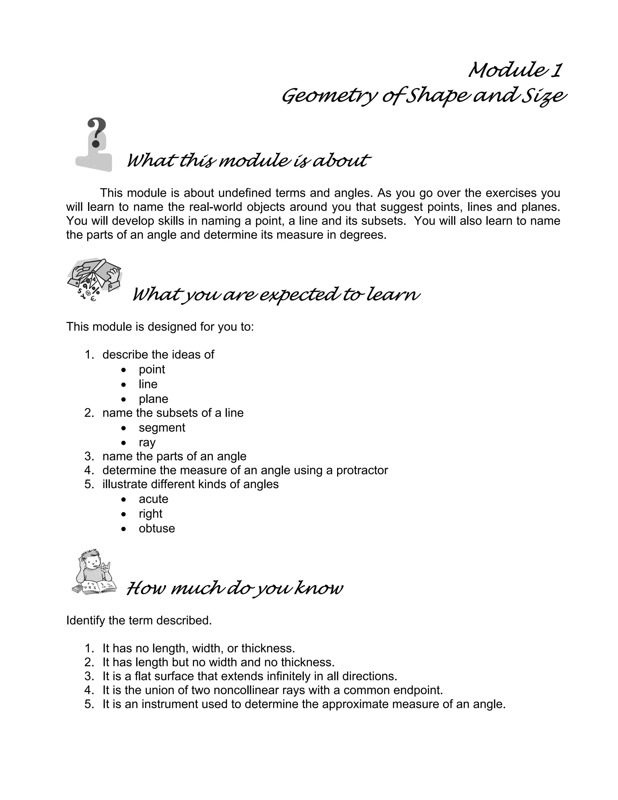 Module 1
Geometry of Shape and Size
What this module is about
This module is about undefined terms and angles. As you go over the exercises you
will learn to name the real-world objects around you that suggest points, lines and planes.
You will develop skills in naming a point, a line and its subsets. You will also learn to name
the parts of an angle and determine its measure in degrees.
What you are expected to learn
This module is designed for you to:
1. describe the ideas of
• point
• line
• plane
2. name the subsets of a line
• segment
• ray
3. name the parts of an angle
4. determine the measure of an angle using a protractor
5. illustrate different kinds of angles
• acute
• right
• obtuse
How much do you know
Identify the term described.
1. It has no length, width, or thickness.
2. It has length but no width and no thickness.
3. It is a flat surface that extends infinitely in all directions.
4. It is the union of two noncollinear rays with a common endpoint.
5. It is an instrument used to determine the approximate measure of an angle.
 