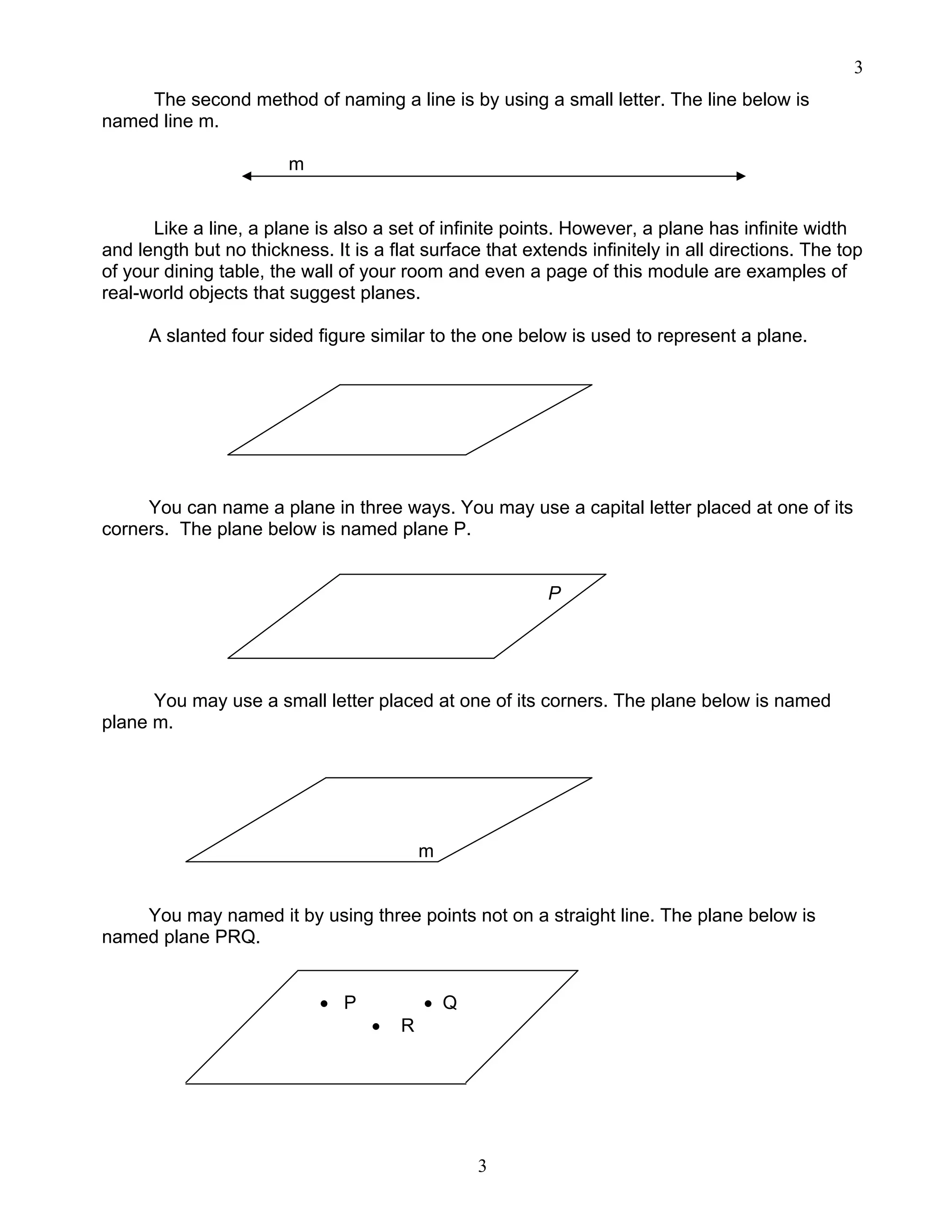 3
3
The second method of naming a line is by using a small letter. The line below is
named line m.
m
Like a line, a plane is also a set of infinite points. However, a plane has infinite width
and length but no thickness. It is a flat surface that extends infinitely in all directions. The top
of your dining table, the wall of your room and even a page of this module are examples of
real-world objects that suggest planes.
A slanted four sided figure similar to the one below is used to represent a plane.
You can name a plane in three ways. You may use a capital letter placed at one of its
corners. The plane below is named plane P.
P
You may use a small letter placed at one of its corners. The plane below is named
plane m.
m
You may named it by using three points not on a straight line. The plane below is
named plane PRQ.
• P • Q
• R
 