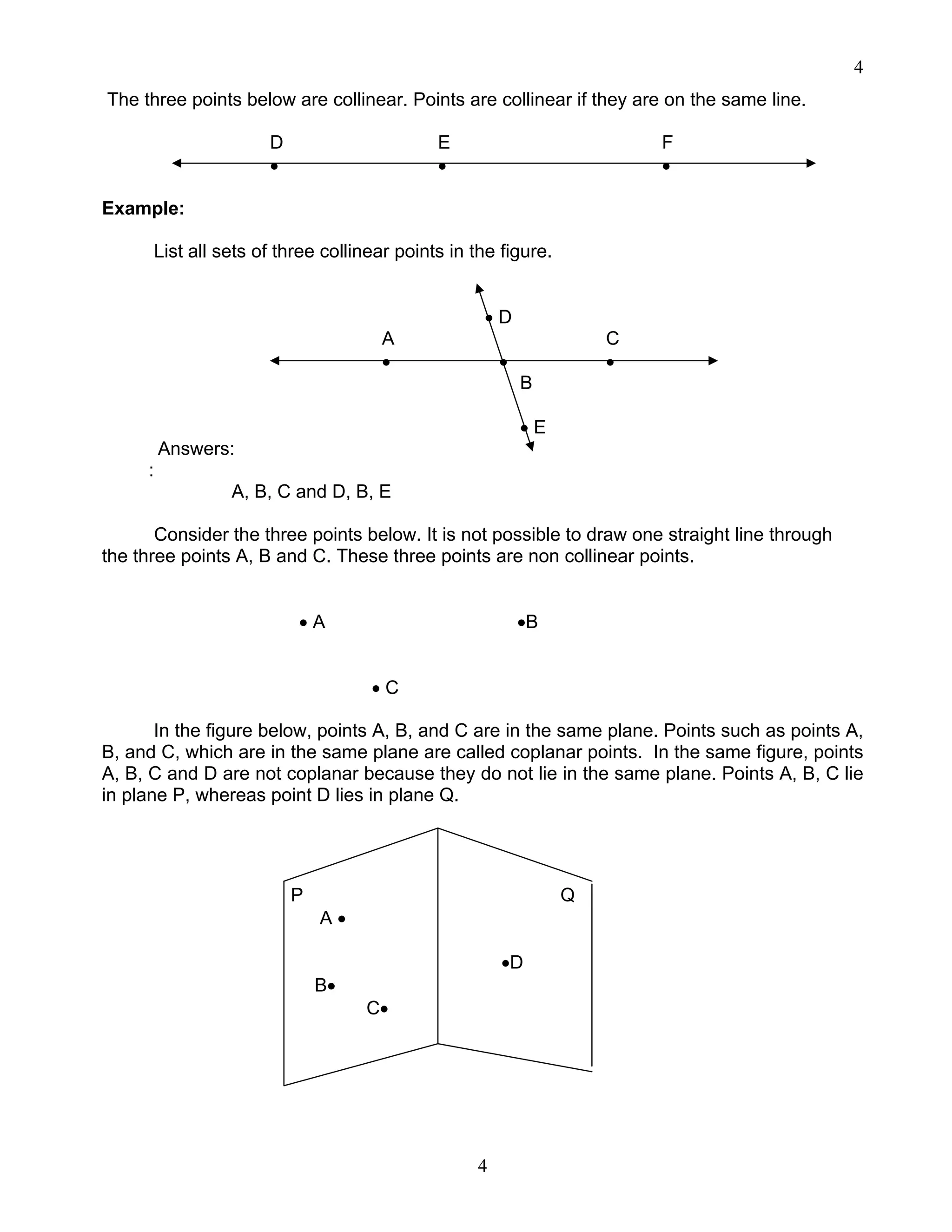 4
4
The three points below are collinear. Points are collinear if they are on the same line.
D E F
• • •
Example:
List all sets of three collinear points in the figure.
• D
A C
• • •
B
• E
Answers:
:
A, B, C and D, B, E
Consider the three points below. It is not possible to draw one straight line through
the three points A, B and C. These three points are non collinear points.
• A •B
• C
In the figure below, points A, B, and C are in the same plane. Points such as points A,
B, and C, which are in the same plane are called coplanar points. In the same figure, points
A, B, C and D are not coplanar because they do not lie in the same plane. Points A, B, C lie
in plane P, whereas point D lies in plane Q.
P Q
A •
•D
B•
C•
 