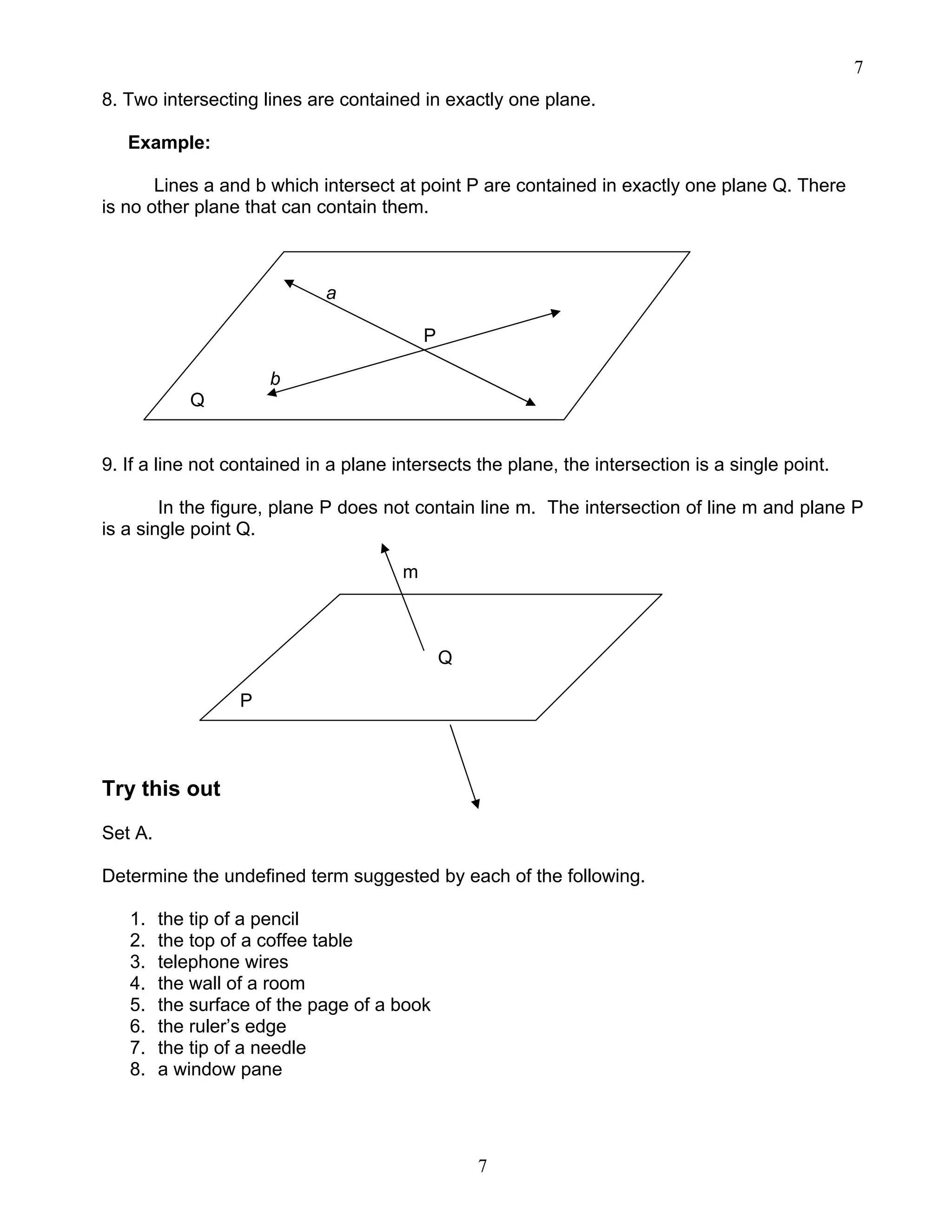 7
7
8. Two intersecting lines are contained in exactly one plane.
Example:
Lines a and b which intersect at point P are contained in exactly one plane Q. There
is no other plane that can contain them.
a
P
b
Q
9. If a line not contained in a plane intersects the plane, the intersection is a single point.
In the figure, plane P does not contain line m. The intersection of line m and plane P
is a single point Q.
m
Q
P
Try this out
Set A.
Determine the undefined term suggested by each of the following.
1. the tip of a pencil
2. the top of a coffee table
3. telephone wires
4. the wall of a room
5. the surface of the page of a book
6. the ruler’s edge
7. the tip of a needle
8. a window pane
 