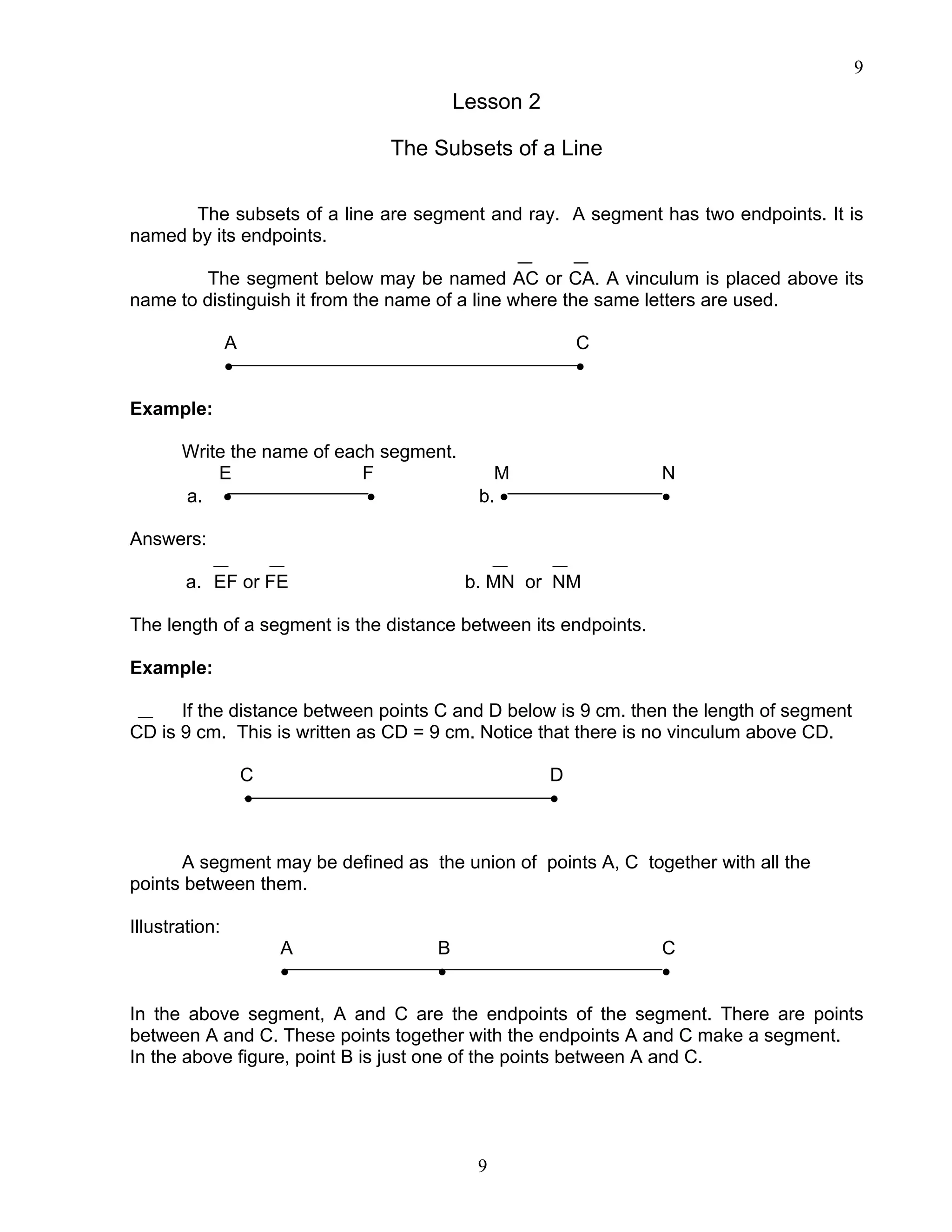 9
9
Lesson 2
The Subsets of a Line
The subsets of a line are segment and ray. A segment has two endpoints. It is
named by its endpoints.
The segment below may be named AC or CA. A vinculum is placed above its
name to distinguish it from the name of a line where the same letters are used.
A C
• •
Example:
Write the name of each segment.
E F M N
a. • • b. • •
Answers:
a. EF or FE b. MN or NM
The length of a segment is the distance between its endpoints.
Example:
If the distance between points C and D below is 9 cm. then the length of segment
CD is 9 cm. This is written as CD = 9 cm. Notice that there is no vinculum above CD.
C D
• •
A segment may be defined as the union of points A, C together with all the
points between them.
Illustration:
A B C
• • •
In the above segment, A and C are the endpoints of the segment. There are points
between A and C. These points together with the endpoints A and C make a segment.
In the above figure, point B is just one of the points between A and C.
 