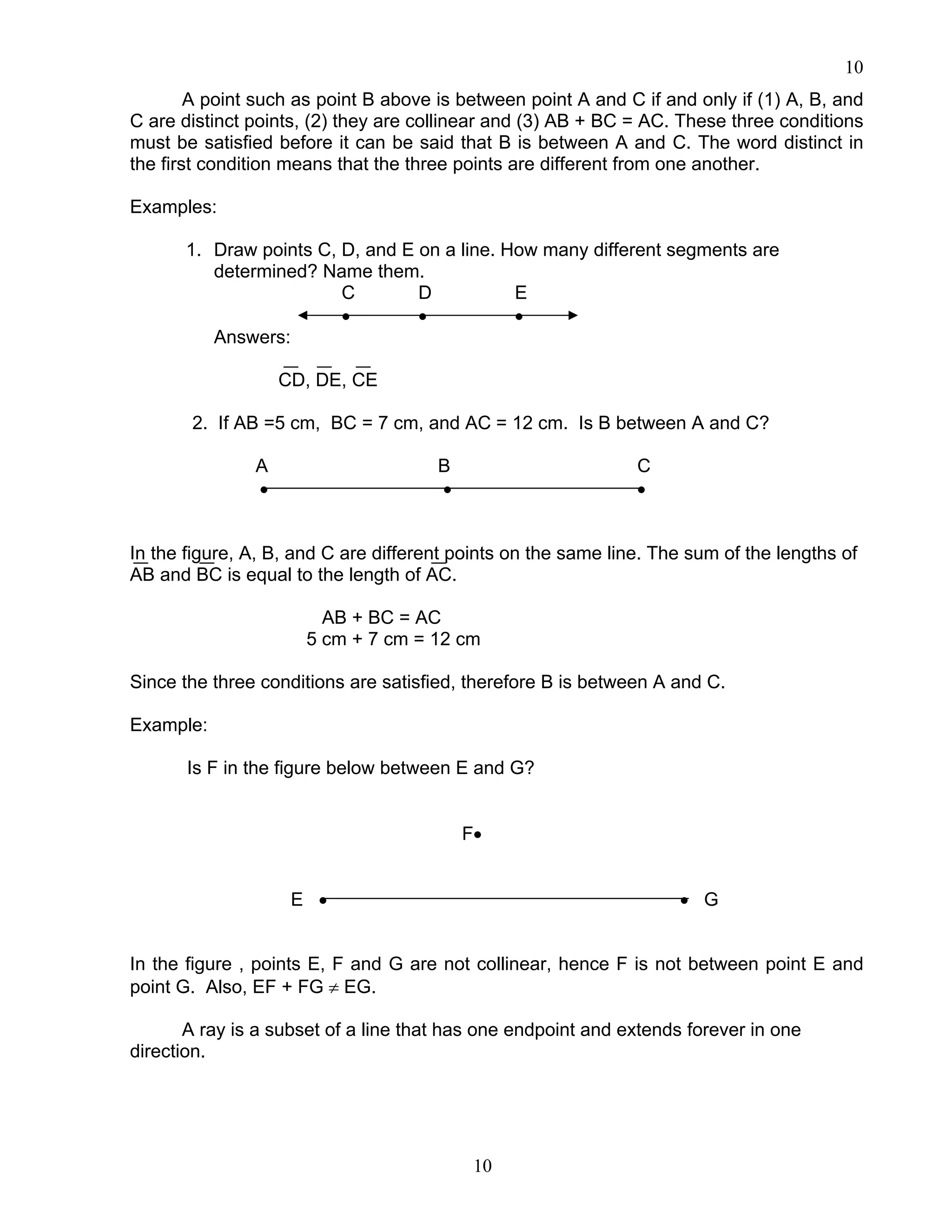 10
10
A point such as point B above is between point A and C if and only if (1) A, B, and
C are distinct points, (2) they are collinear and (3) AB + BC = AC. These three conditions
must be satisfied before it can be said that B is between A and C. The word distinct in
the first condition means that the three points are different from one another.
Examples:
1. Draw points C, D, and E on a line. How many different segments are
determined? Name them.
C D E
• • •
Answers:
CD, DE, CE
2. If AB =5 cm, BC = 7 cm, and AC = 12 cm. Is B between A and C?
A B C
• • •
In the figure, A, B, and C are different points on the same line. The sum of the lengths of
AB and BC is equal to the length of AC.
AB + BC = AC
5 cm + 7 cm = 12 cm
Since the three conditions are satisfied, therefore B is between A and C.
Example:
Is F in the figure below between E and G?
F•
E • • G
In the figure , points E, F and G are not collinear, hence F is not between point E and
point G. Also, EF + FG ≠ EG.
A ray is a subset of a line that has one endpoint and extends forever in one
direction.
 