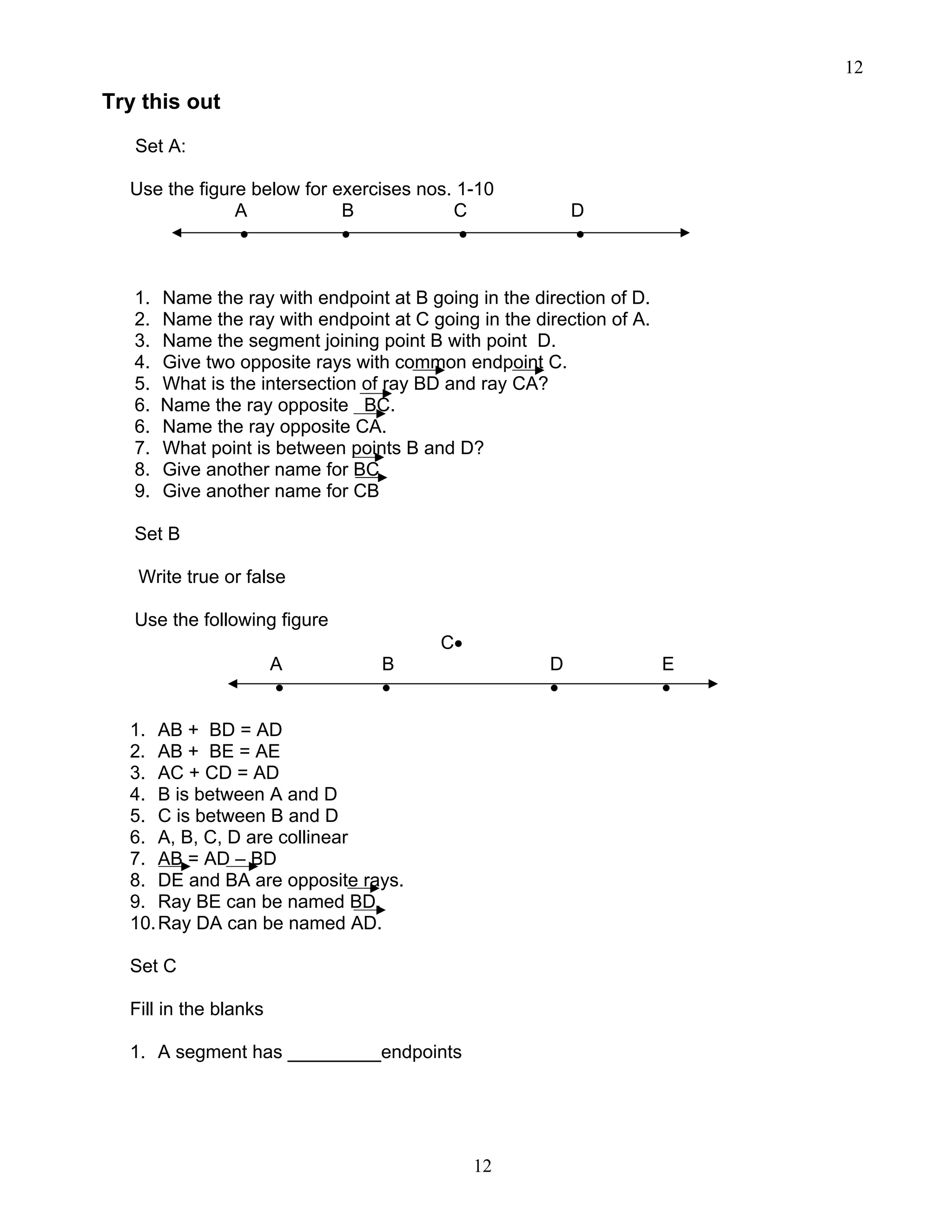 12
12
Try this out
Set A:
Use the figure below for exercises nos. 1-10
A B C D
• • • •
1. Name the ray with endpoint at B going in the direction of D.
2. Name the ray with endpoint at C going in the direction of A.
3. Name the segment joining point B with point D.
4. Give two opposite rays with common endpoint C.
5. What is the intersection of ray BD and ray CA?
6. Name the ray opposite BC.
6. Name the ray opposite CA.
7. What point is between points B and D?
8. Give another name for BC
9. Give another name for CB
Set B
Write true or false
Use the following figure
C•
A B D E
• • • •
1. AB + BD = AD
2. AB + BE = AE
3. AC + CD = AD
4. B is between A and D
5. C is between B and D
6. A, B, C, D are collinear
7. AB = AD – BD
8. DE and BA are opposite rays.
9. Ray BE can be named BD.
10.Ray DA can be named AD.
Set C
Fill in the blanks
1. A segment has _________endpoints
 
