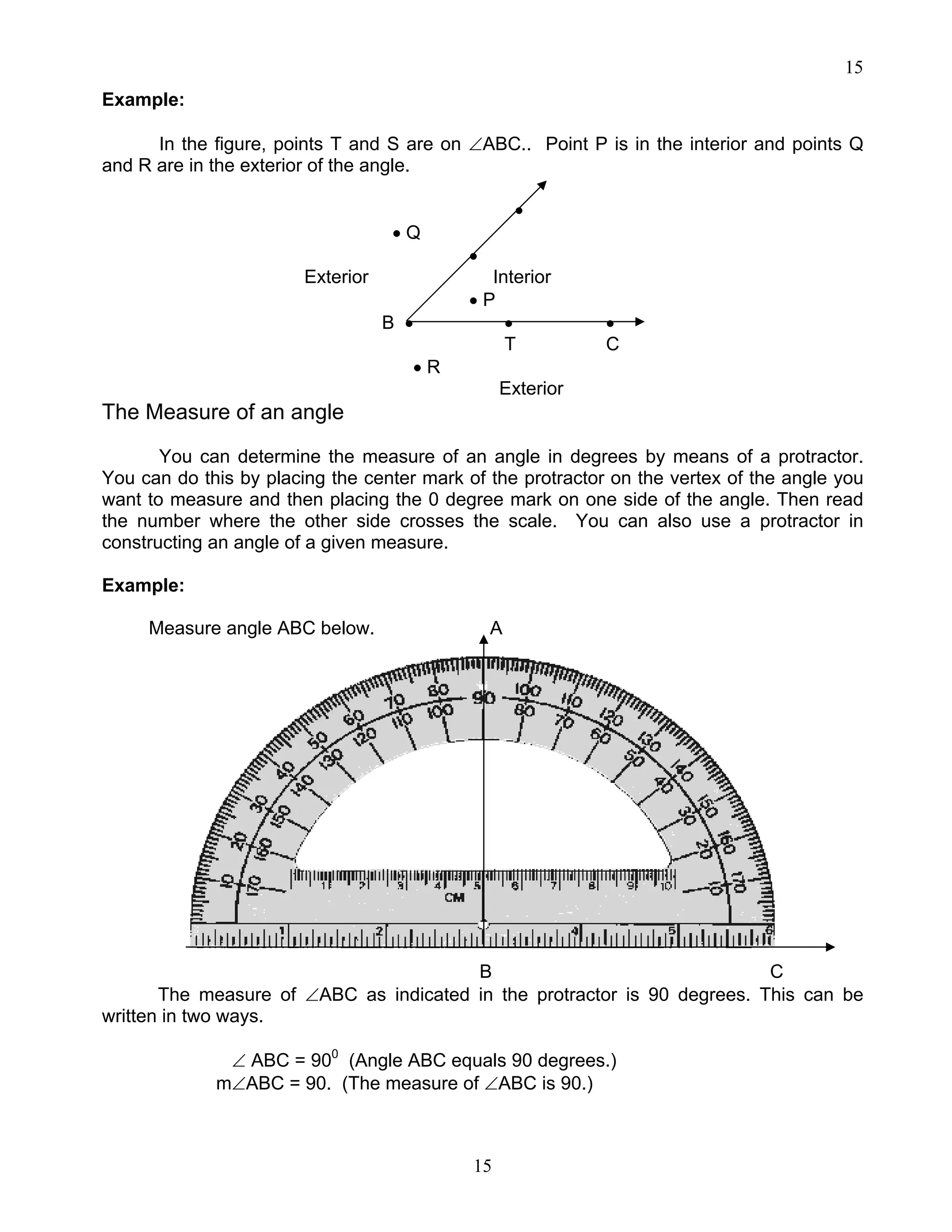 15
15
Example:
In the figure, points T and S are on ∠ABC.. Point P is in the interior and points Q
and R are in the exterior of the angle.
•
• Q
•
Exterior Interior
• P
B • • •
T C
• R
Exterior
The Measure of an angle
You can determine the measure of an angle in degrees by means of a protractor.
You can do this by placing the center mark of the protractor on the vertex of the angle you
want to measure and then placing the 0 degree mark on one side of the angle. Then read
the number where the other side crosses the scale. You can also use a protractor in
constructing an angle of a given measure.
Example:
Measure angle ABC below. A
B C
The measure of ∠ABC as indicated in the protractor is 90 degrees. This can be
written in two ways.
∠ ABC = 900
(Angle ABC equals 90 degrees.)
m∠ABC = 90. (The measure of ∠ABC is 90.)
 