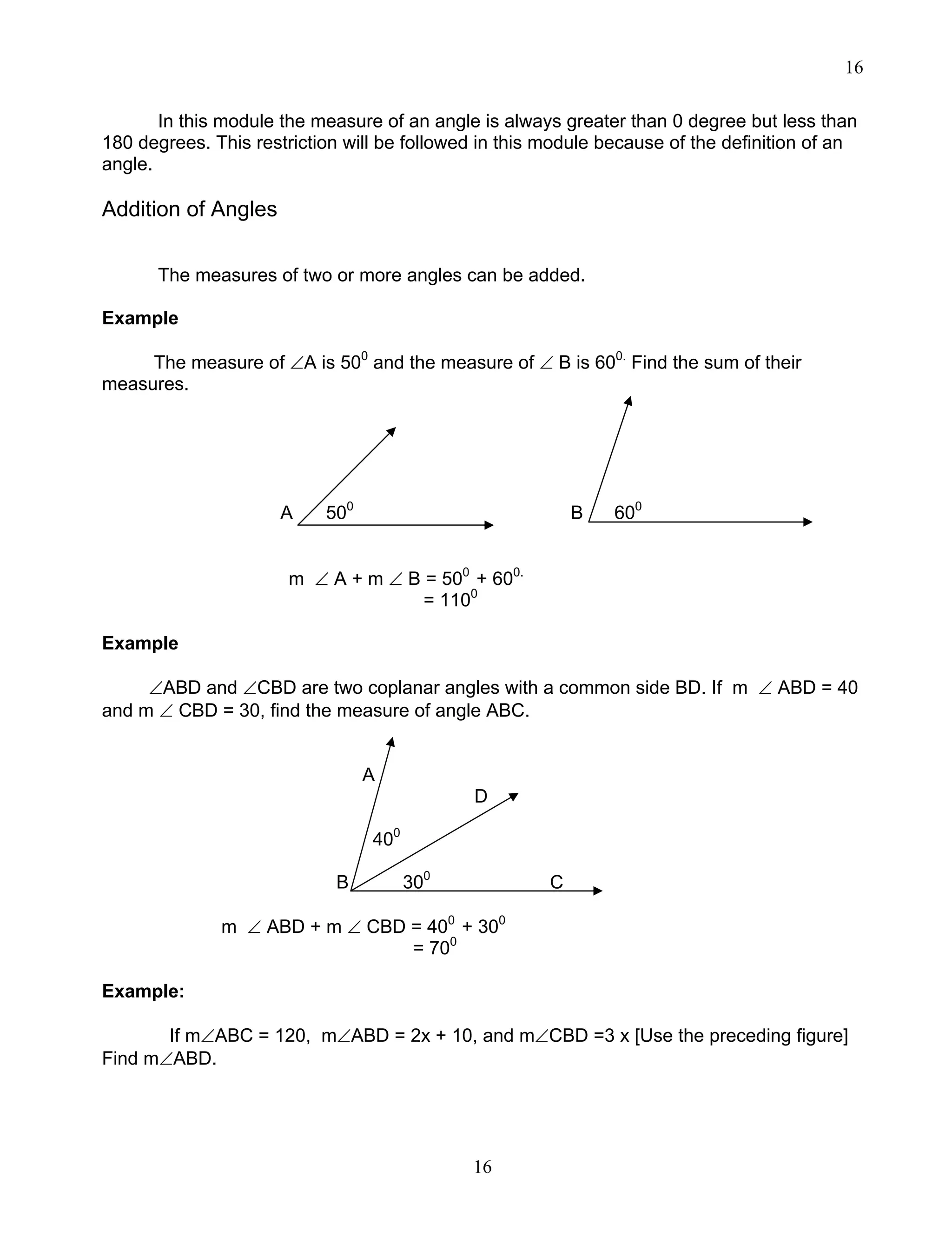 16
16
In this module the measure of an angle is always greater than 0 degree but less than
180 degrees. This restriction will be followed in this module because of the definition of an
angle.
Addition of Angles
The measures of two or more angles can be added.
Example
The measure of ∠A is 500
and the measure of ∠ B is 600.
Find the sum of their
measures.
A 500
B 600
m ∠ A + m ∠ B = 500
+ 600.
= 1100
Example
∠ABD and ∠CBD are two coplanar angles with a common side BD. If m ∠ ABD = 40
and m ∠ CBD = 30, find the measure of angle ABC.
A
D
400
B 300
C
m ∠ ABD + m ∠ CBD = 400
+ 300
= 700
Example:
If m∠ABC = 120, m∠ABD = 2x + 10, and m∠CBD =3 x [Use the preceding figure]
Find m∠ABD.
 