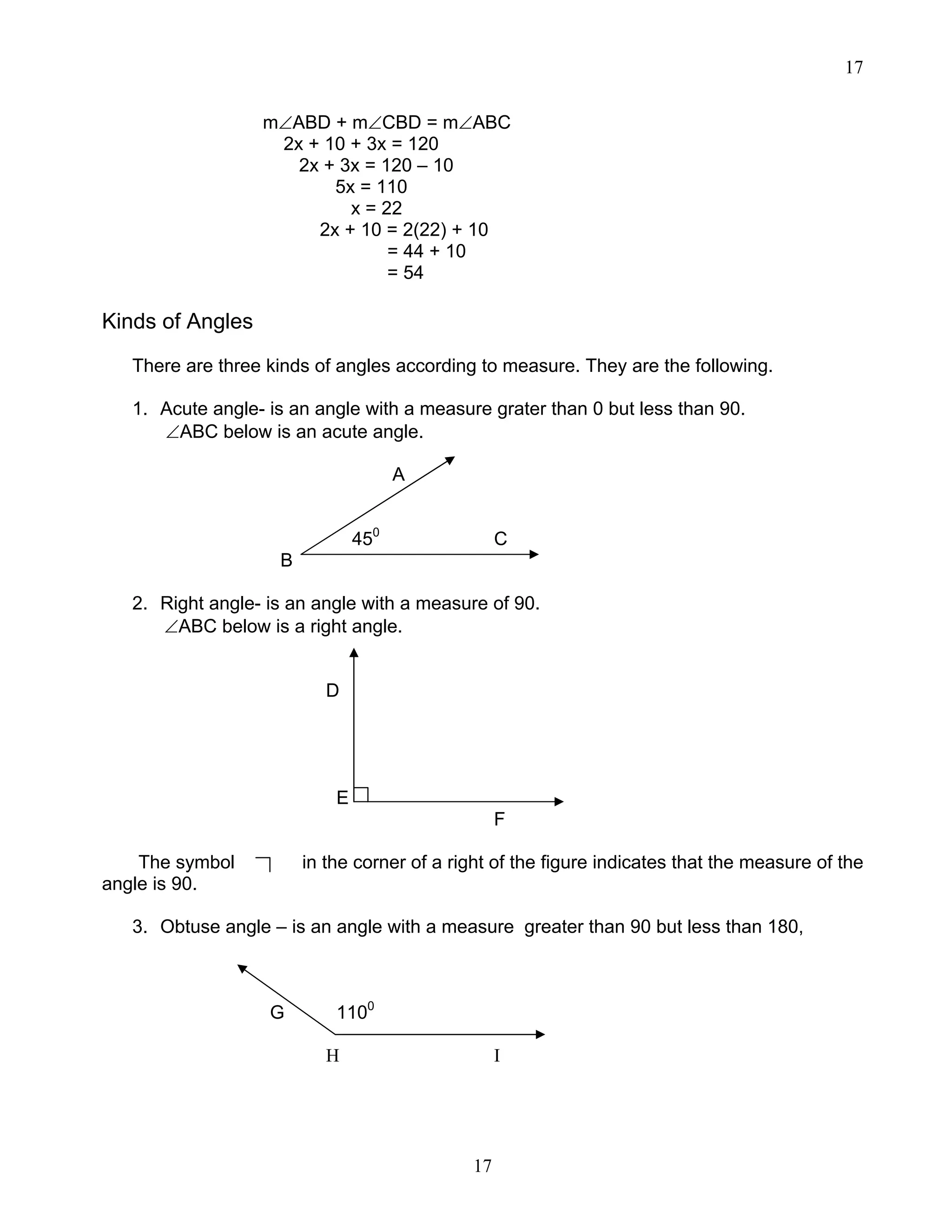 17
17
m∠ABD + m∠CBD = m∠ABC
2x + 10 + 3x = 120
2x + 3x = 120 – 10
5x = 110
x = 22
2x + 10 = 2(22) + 10
= 44 + 10
= 54
Kinds of Angles
There are three kinds of angles according to measure. They are the following.
1. Acute angle- is an angle with a measure grater than 0 but less than 90.
∠ABC below is an acute angle.
A
450
C
B
2. Right angle- is an angle with a measure of 90.
∠ABC below is a right angle.
D
E
F
The symbol in the corner of a right of the figure indicates that the measure of the
angle is 90.
3. Obtuse angle – is an angle with a measure greater than 90 but less than 180,
G 1100
H I
 