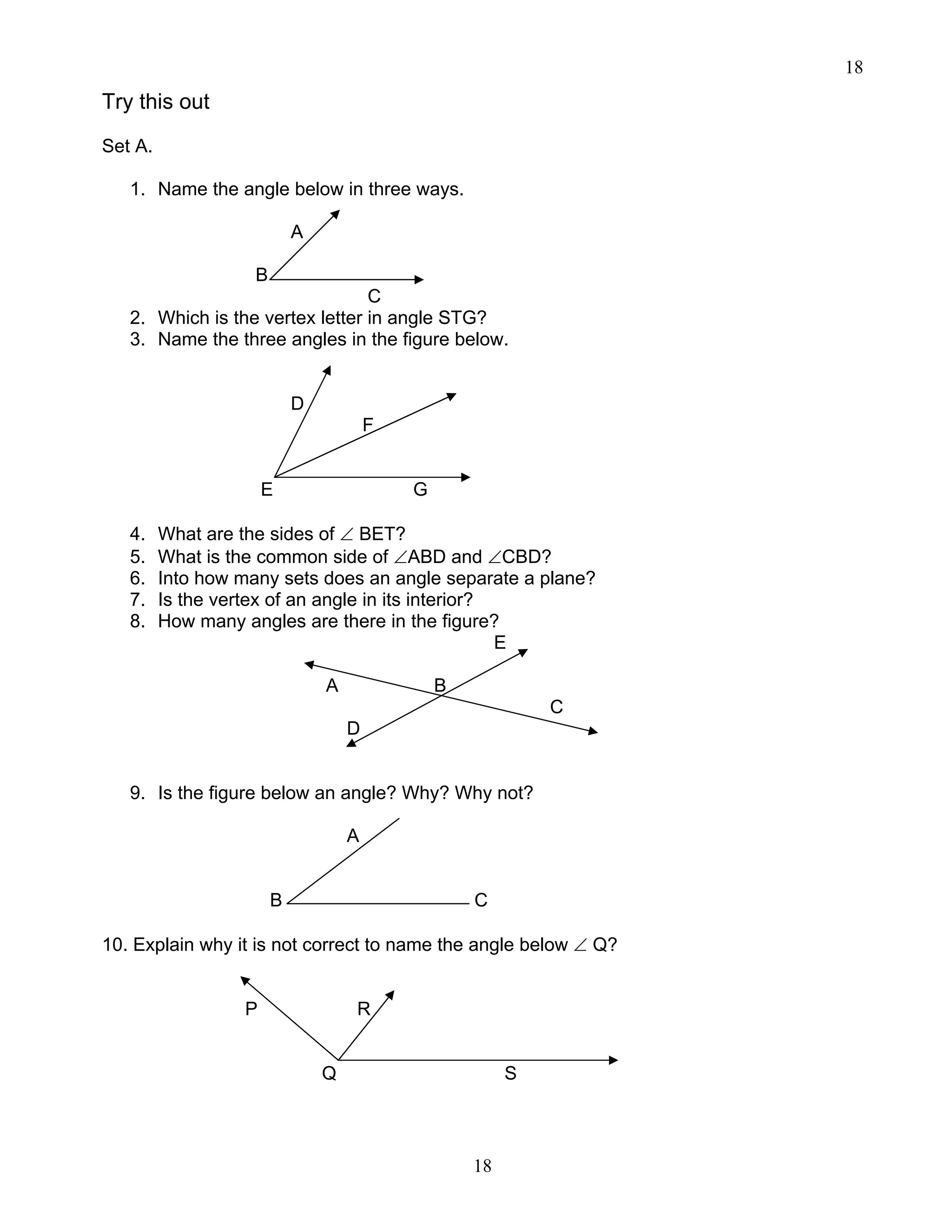 18
18
Try this out
Set A.
1. Name the angle below in three ways.
A
B
C
2. Which is the vertex letter in angle STG?
3. Name the three angles in the figure below.
D
F
E G
4. What are the sides of ∠ BET?
5. What is the common side of ∠ABD and ∠CBD?
6. Into how many sets does an angle separate a plane?
7. Is the vertex of an angle in its interior?
8. How many angles are there in the figure?
E
A B
C
D
9. Is the figure below an angle? Why? Why not?
A
B C
10. Explain why it is not correct to name the angle below ∠ Q?
P R
Q S
 