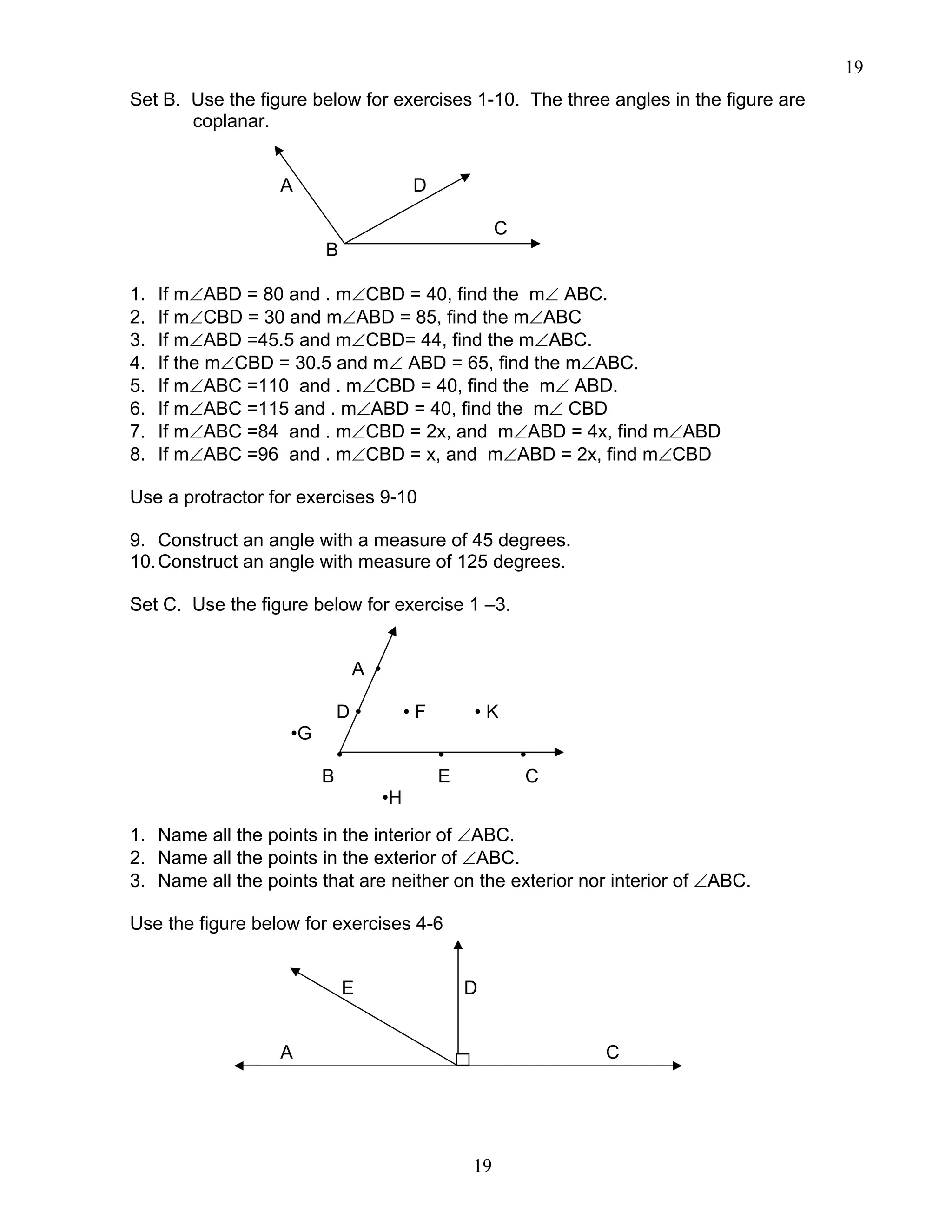 19
19
Set B. Use the figure below for exercises 1-10. The three angles in the figure are
coplanar.
A D
C
B
1. If m∠ABD = 80 and . m∠CBD = 40, find the m∠ ABC.
2. If m∠CBD = 30 and m∠ABD = 85, find the m∠ABC
3. If m∠ABD =45.5 and m∠CBD= 44, find the m∠ABC.
4. If the m∠CBD = 30.5 and m∠ ABD = 65, find the m∠ABC.
5. If m∠ABC =110 and . m∠CBD = 40, find the m∠ ABD.
6. If m∠ABC =115 and . m∠ABD = 40, find the m∠ CBD
7. If m∠ABC =84 and . m∠CBD = 2x, and m∠ABD = 4x, find m∠ABD
8. If m∠ABC =96 and . m∠CBD = x, and m∠ABD = 2x, find m∠CBD
Use a protractor for exercises 9-10
9. Construct an angle with a measure of 45 degrees.
10.Construct an angle with measure of 125 degrees.
Set C. Use the figure below for exercise 1 –3.
A •
D • • F • K
•G
• • •
B E C
•H
1. Name all the points in the interior of ∠ABC.
2. Name all the points in the exterior of ∠ABC.
3. Name all the points that are neither on the exterior nor interior of ∠ABC.
Use the figure below for exercises 4-6
E D
A C
 
