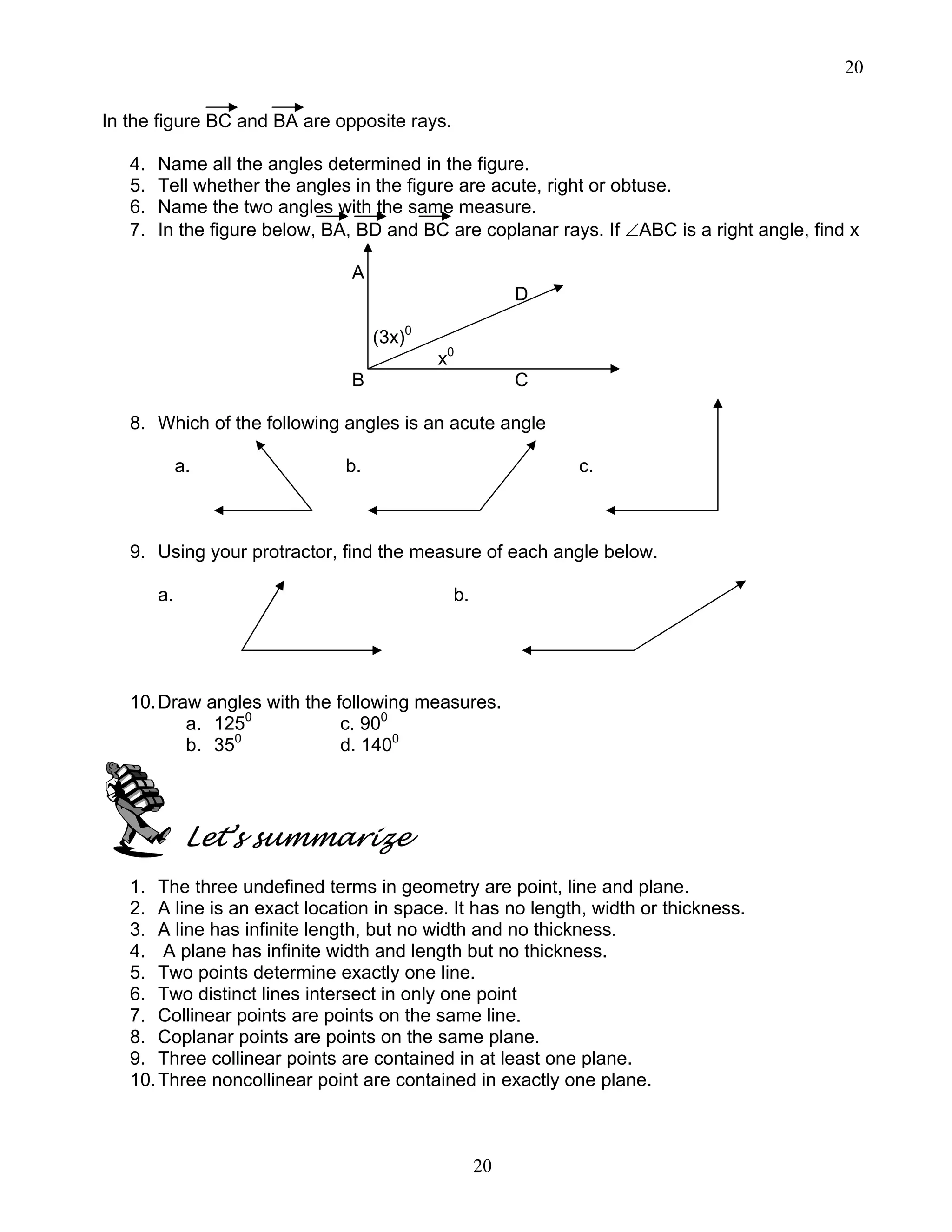 20
20
In the figure BC and BA are opposite rays.
4. Name all the angles determined in the figure.
5. Tell whether the angles in the figure are acute, right or obtuse.
6. Name the two angles with the same measure.
7. In the figure below, BA, BD and BC are coplanar rays. If ∠ABC is a right angle, find x
A
D
(3x)0
x0
B C
8. Which of the following angles is an acute angle
a. b. c.
9. Using your protractor, find the measure of each angle below.
a. b.
10.Draw angles with the following measures.
a. 1250
c. 900
b. 350
d. 1400
Let’s summarize
1. The three undefined terms in geometry are point, line and plane.
2. A line is an exact location in space. It has no length, width or thickness.
3. A line has infinite length, but no width and no thickness.
4. A plane has infinite width and length but no thickness.
5. Two points determine exactly one line.
6. Two distinct lines intersect in only one point
7. Collinear points are points on the same line.
8. Coplanar points are points on the same plane.
9. Three collinear points are contained in at least one plane.
10.Three noncollinear point are contained in exactly one plane.
 