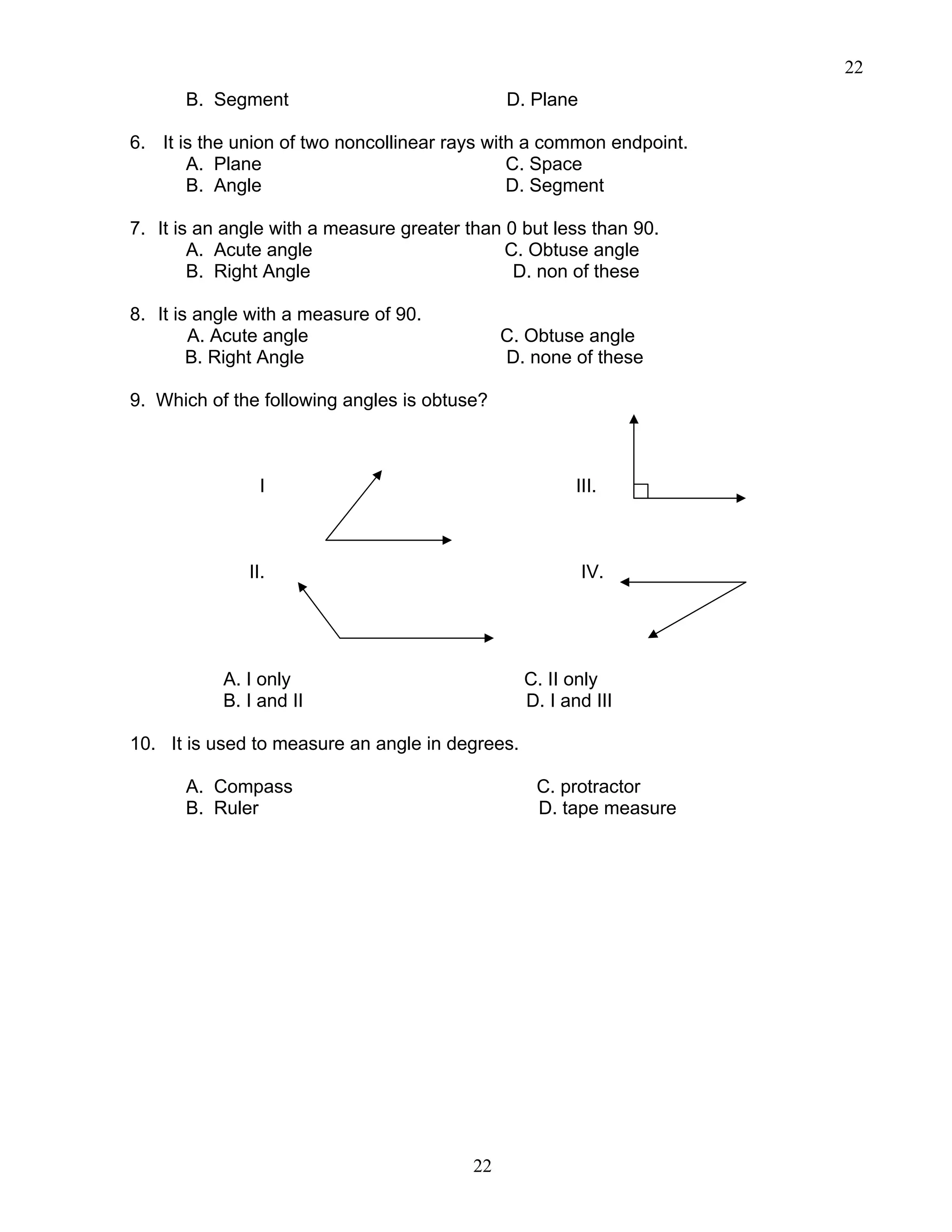 22
22
B. Segment D. Plane
6. It is the union of two noncollinear rays with a common endpoint.
A. Plane C. Space
B. Angle D. Segment
7. It is an angle with a measure greater than 0 but less than 90.
A. Acute angle C. Obtuse angle
B. Right Angle D. non of these
8. It is angle with a measure of 90.
A. Acute angle C. Obtuse angle
B. Right Angle D. none of these
9. Which of the following angles is obtuse?
I III.
II. IV.
A. I only C. II only
B. I and II D. I and III
10. It is used to measure an angle in degrees.
A. Compass C. protractor
B. Ruler D. tape measure
 