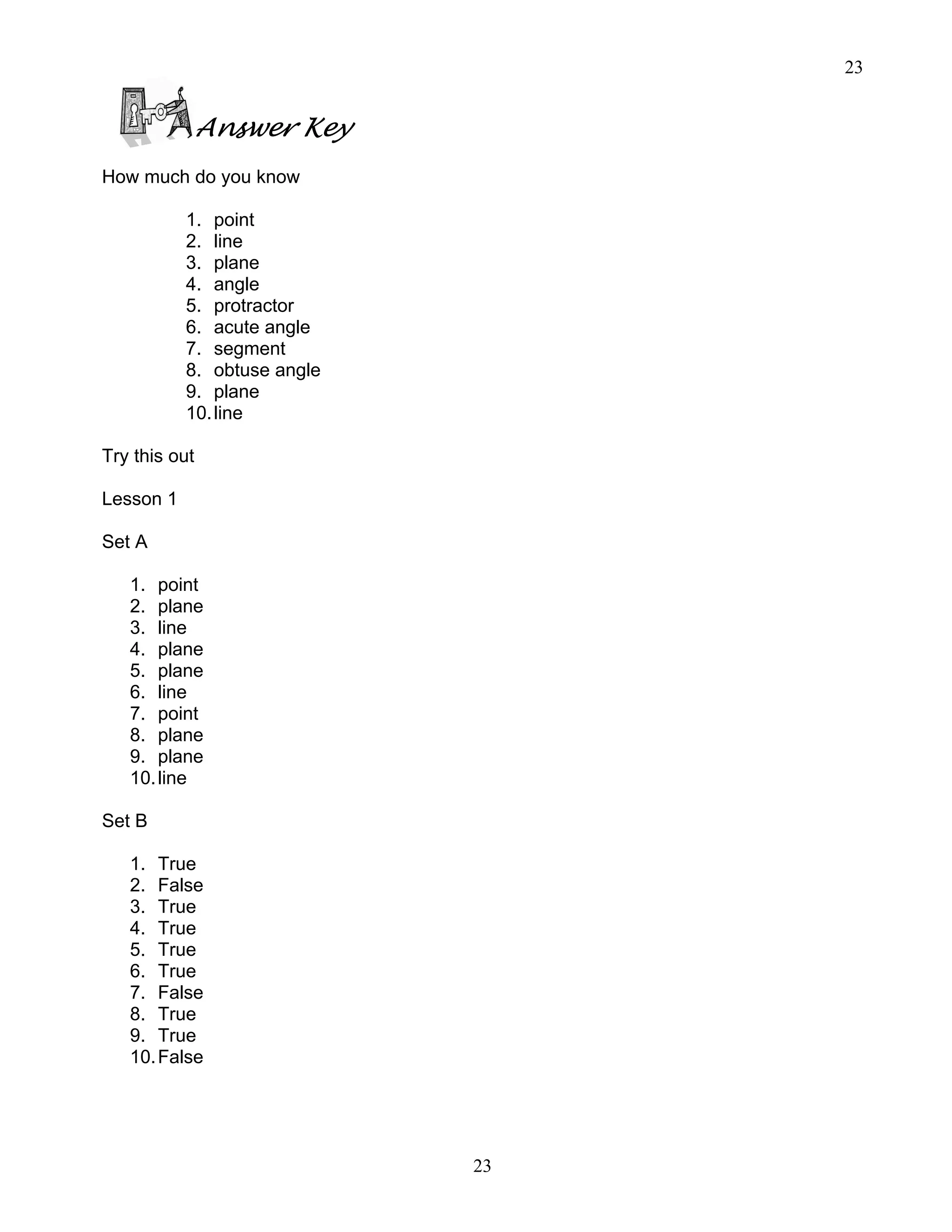 23
23
Answer Key
How much do you know
1. point
2. line
3. plane
4. angle
5. protractor
6. acute angle
7. segment
8. obtuse angle
9. plane
10.line
Try this out
Lesson 1
Set A
1. point
2. plane
3. line
4. plane
5. plane
6. line
7. point
8. plane
9. plane
10.line
Set B
1. True
2. False
3. True
4. True
5. True
6. True
7. False
8. True
9. True
10.False
 