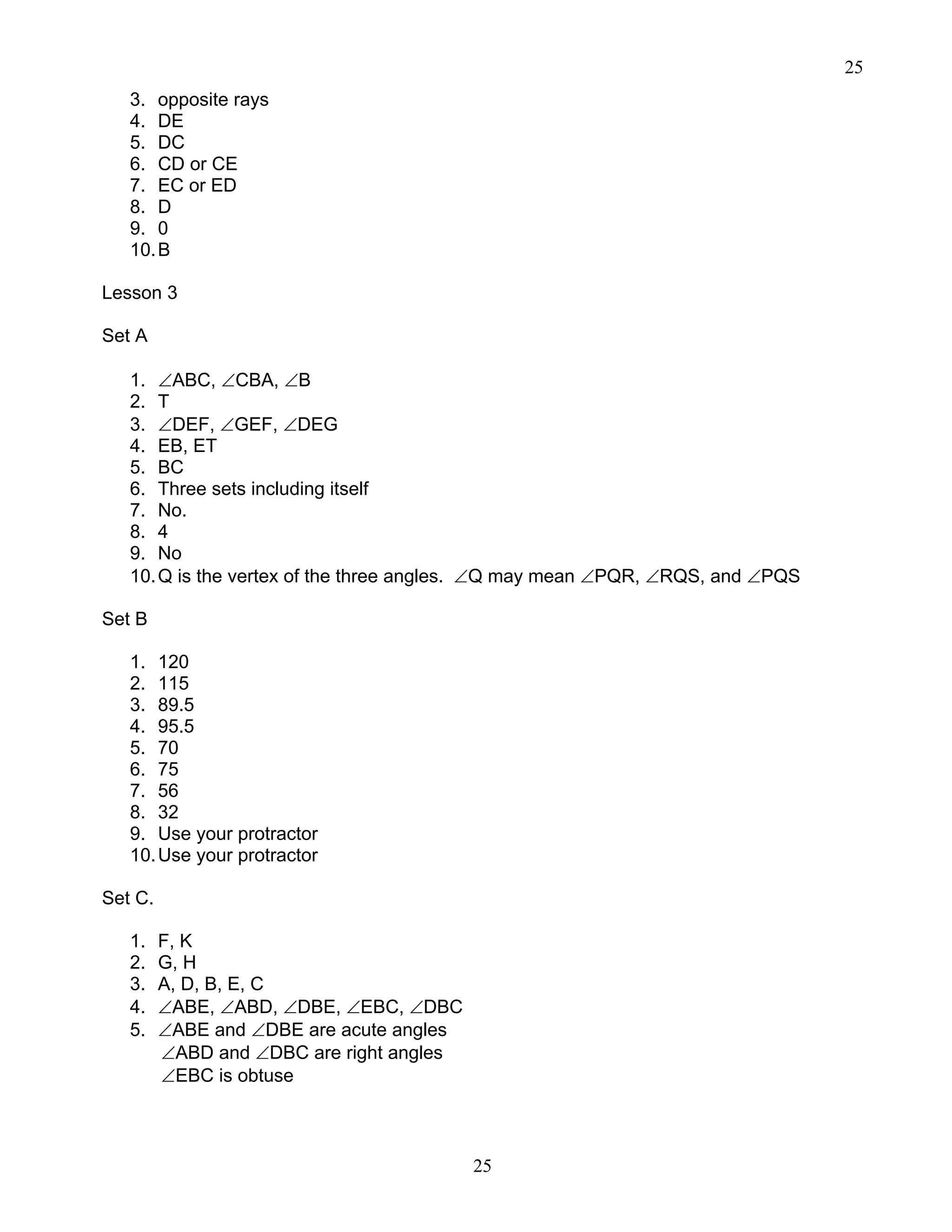25
25
3. opposite rays
4. DE
5. DC
6. CD or CE
7. EC or ED
8. D
9. 0
10.B
Lesson 3
Set A
1. ∠ABC, ∠CBA, ∠B
2. T
3. ∠DEF, ∠GEF, ∠DEG
4. EB, ET
5. BC
6. Three sets including itself
7. No.
8. 4
9. No
10.Q is the vertex of the three angles. ∠Q may mean ∠PQR, ∠RQS, and ∠PQS
Set B
1. 120
2. 115
3. 89.5
4. 95.5
5. 70
6. 75
7. 56
8. 32
9. Use your protractor
10.Use your protractor
Set C.
1. F, K
2. G, H
3. A, D, B, E, C
4. ∠ABE, ∠ABD, ∠DBE, ∠EBC, ∠DBC
5. ∠ABE and ∠DBE are acute angles
∠ABD and ∠DBC are right angles
∠EBC is obtuse
 