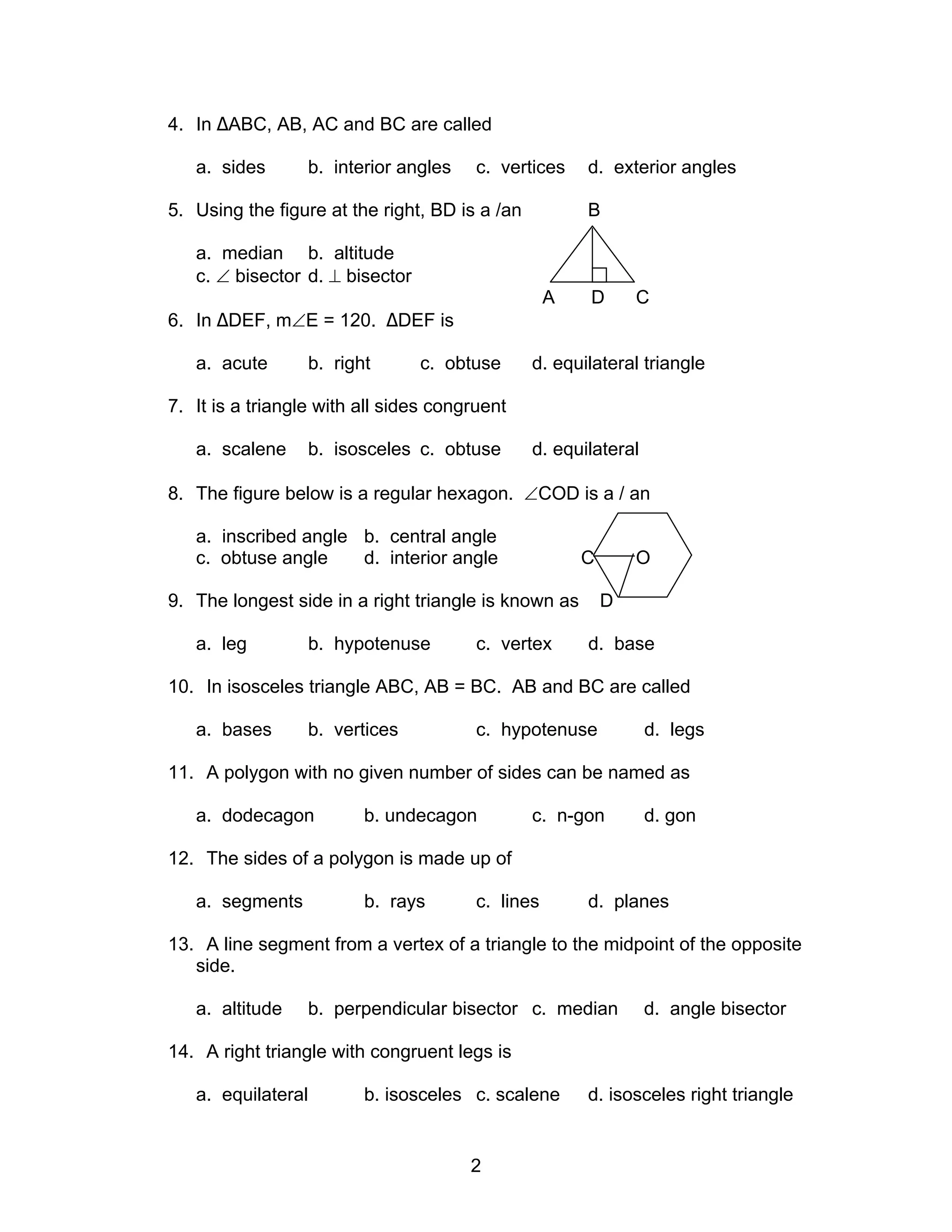 2
4. In ∆ABC, AB, AC and BC are called
a. sides b. interior angles c. vertices d. exterior angles
5. Using the figure at the right, BD is a /an B
a. median b. altitude
c. ∠ bisector d. ⊥ bisector
A D C
6. In ∆DEF, m∠E = 120. ∆DEF is
a. acute b. right c. obtuse d. equilateral triangle
7. It is a triangle with all sides congruent
a. scalene b. isosceles c. obtuse d. equilateral
8. The figure below is a regular hexagon. ∠COD is a / an
a. inscribed angle b. central angle
c. obtuse angle d. interior angle C O
9. The longest side in a right triangle is known as D
a. leg b. hypotenuse c. vertex d. base
10. In isosceles triangle ABC, AB = BC. AB and BC are called
a. bases b. vertices c. hypotenuse d. legs
11. A polygon with no given number of sides can be named as
a. dodecagon b. undecagon c. n-gon d. gon
12. The sides of a polygon is made up of
a. segments b. rays c. lines d. planes
13. A line segment from a vertex of a triangle to the midpoint of the opposite
side.
a. altitude b. perpendicular bisector c. median d. angle bisector
14. A right triangle with congruent legs is
a. equilateral b. isosceles c. scalene d. isosceles right triangle
 