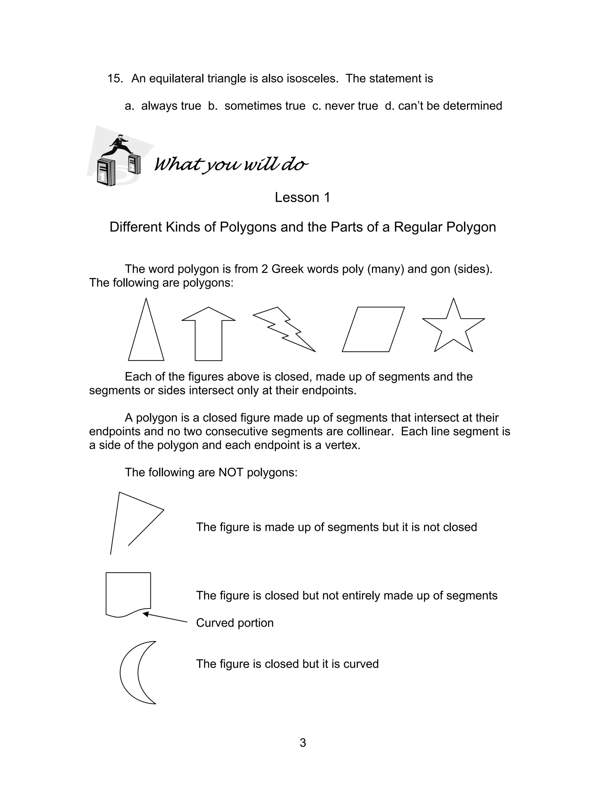 3
15. An equilateral triangle is also isosceles. The statement is
a. always true b. sometimes true c. never true d. can’t be determined
What you will do
Lesson 1
Different Kinds of Polygons and the Parts of a Regular Polygon
The word polygon is from 2 Greek words poly (many) and gon (sides).
The following are polygons:
Each of the figures above is closed, made up of segments and the
segments or sides intersect only at their endpoints.
A polygon is a closed figure made up of segments that intersect at their
endpoints and no two consecutive segments are collinear. Each line segment is
a side of the polygon and each endpoint is a vertex.
The following are NOT polygons:
The figure is made up of segments but it is not closed
The figure is closed but not entirely made up of segments
Curved portion
The figure is closed but it is curved
 