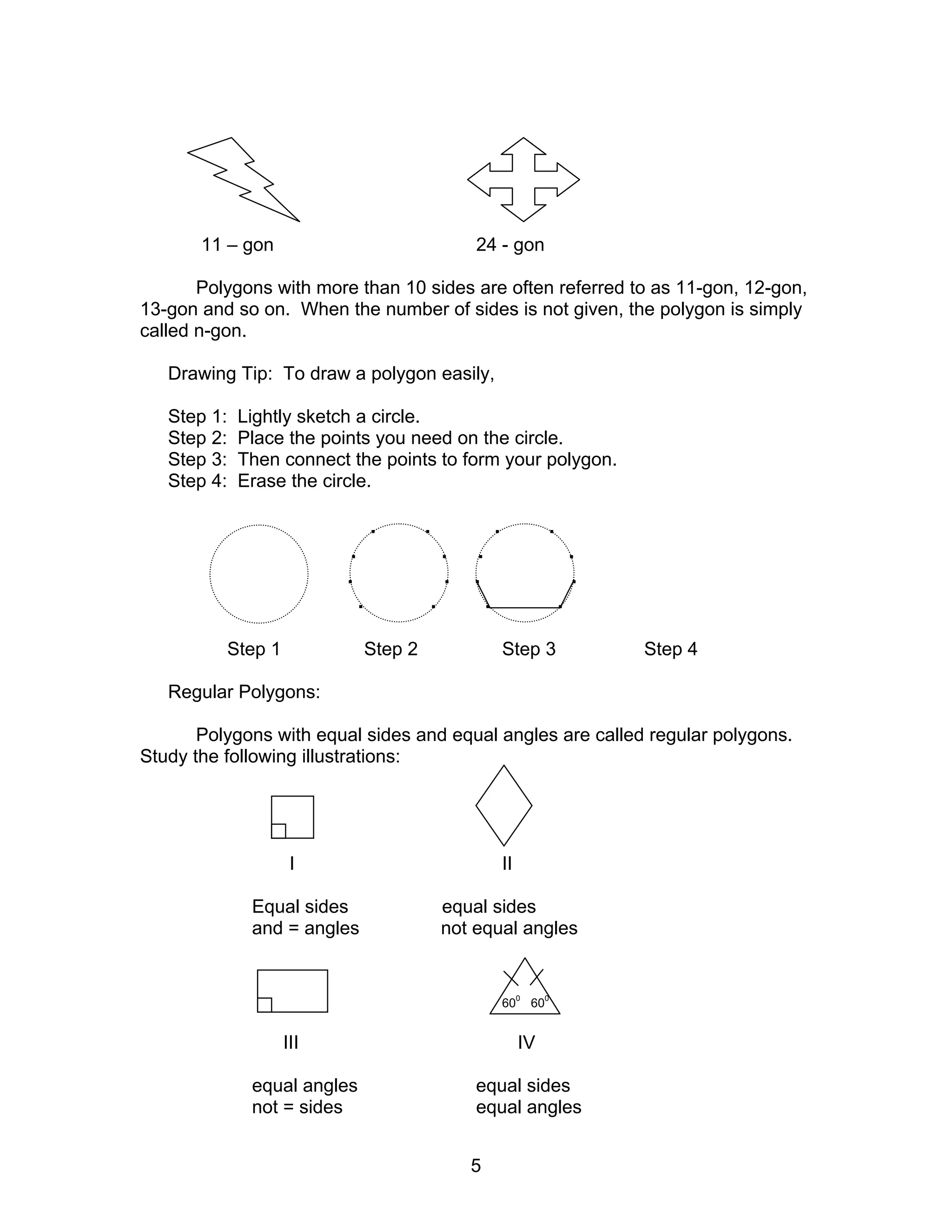 5
11 – gon 24 - gon
Polygons with more than 10 sides are often referred to as 11-gon, 12-gon,
13-gon and so on. When the number of sides is not given, the polygon is simply
called n-gon.
Drawing Tip: To draw a polygon easily,
Step 1: Lightly sketch a circle.
Step 2: Place the points you need on the circle.
Step 3: Then connect the points to form your polygon.
Step 4: Erase the circle.
. . . .
. . . .
. . . .
. . . .
Step 1 Step 2 Step 3 Step 4
Regular Polygons:
Polygons with equal sides and equal angles are called regular polygons.
Study the following illustrations:
I II
Equal sides equal sides
and = angles not equal angles
60
0
60
0
III IV
equal angles equal sides
not = sides equal angles
 
