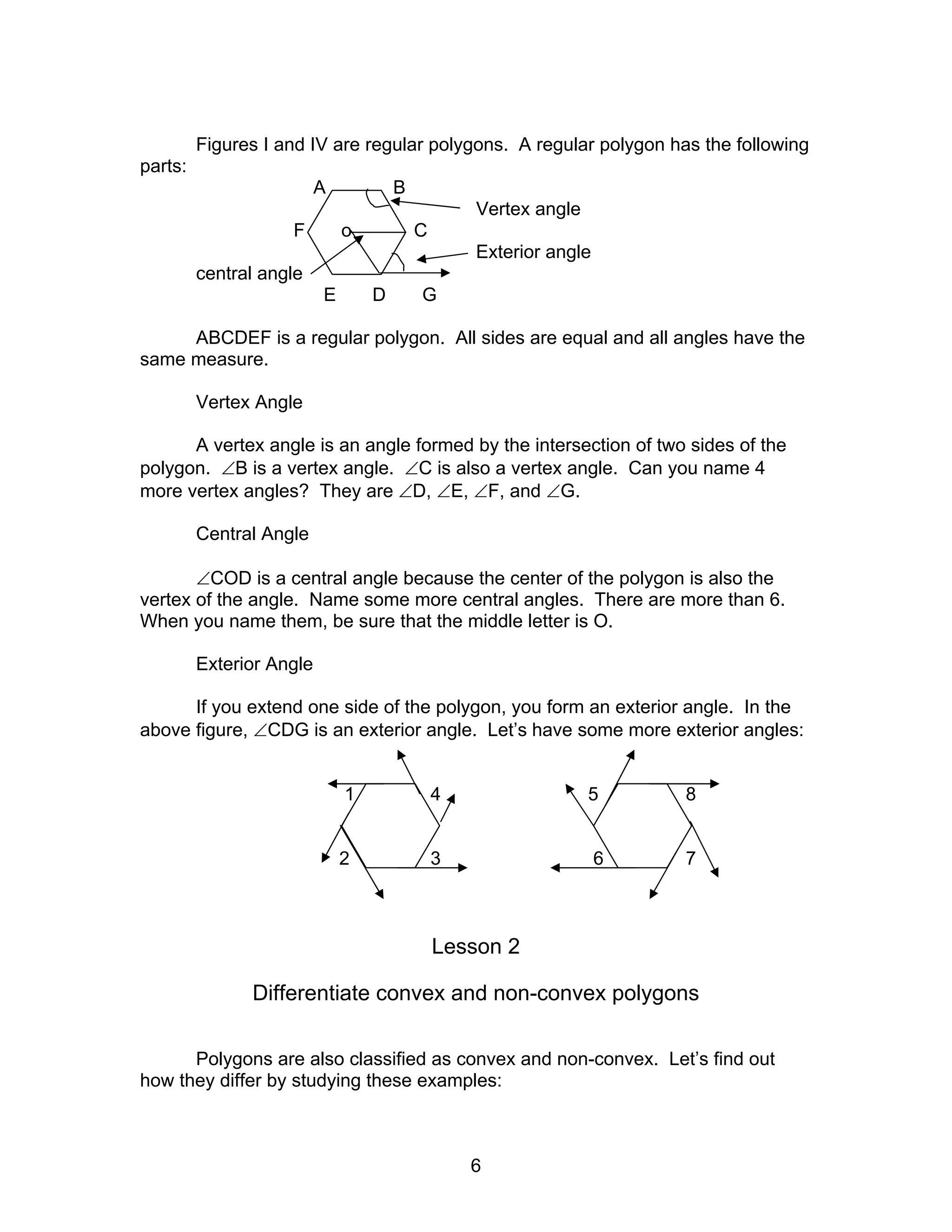 6
Figures I and IV are regular polygons. A regular polygon has the following
parts:
A B
Vertex angle
F o C
Exterior angle
central angle
E D G
ABCDEF is a regular polygon. All sides are equal and all angles have the
same measure.
Vertex Angle
A vertex angle is an angle formed by the intersection of two sides of the
polygon. ∠B is a vertex angle. ∠C is also a vertex angle. Can you name 4
more vertex angles? They are ∠D, ∠E, ∠F, and ∠G.
Central Angle
∠COD is a central angle because the center of the polygon is also the
vertex of the angle. Name some more central angles. There are more than 6.
When you name them, be sure that the middle letter is O.
Exterior Angle
If you extend one side of the polygon, you form an exterior angle. In the
above figure, ∠CDG is an exterior angle. Let’s have some more exterior angles:
1 4 5 8
2 3 6 7
Lesson 2
Differentiate convex and non-convex polygons
Polygons are also classified as convex and non-convex. Let’s find out
how they differ by studying these examples:
 