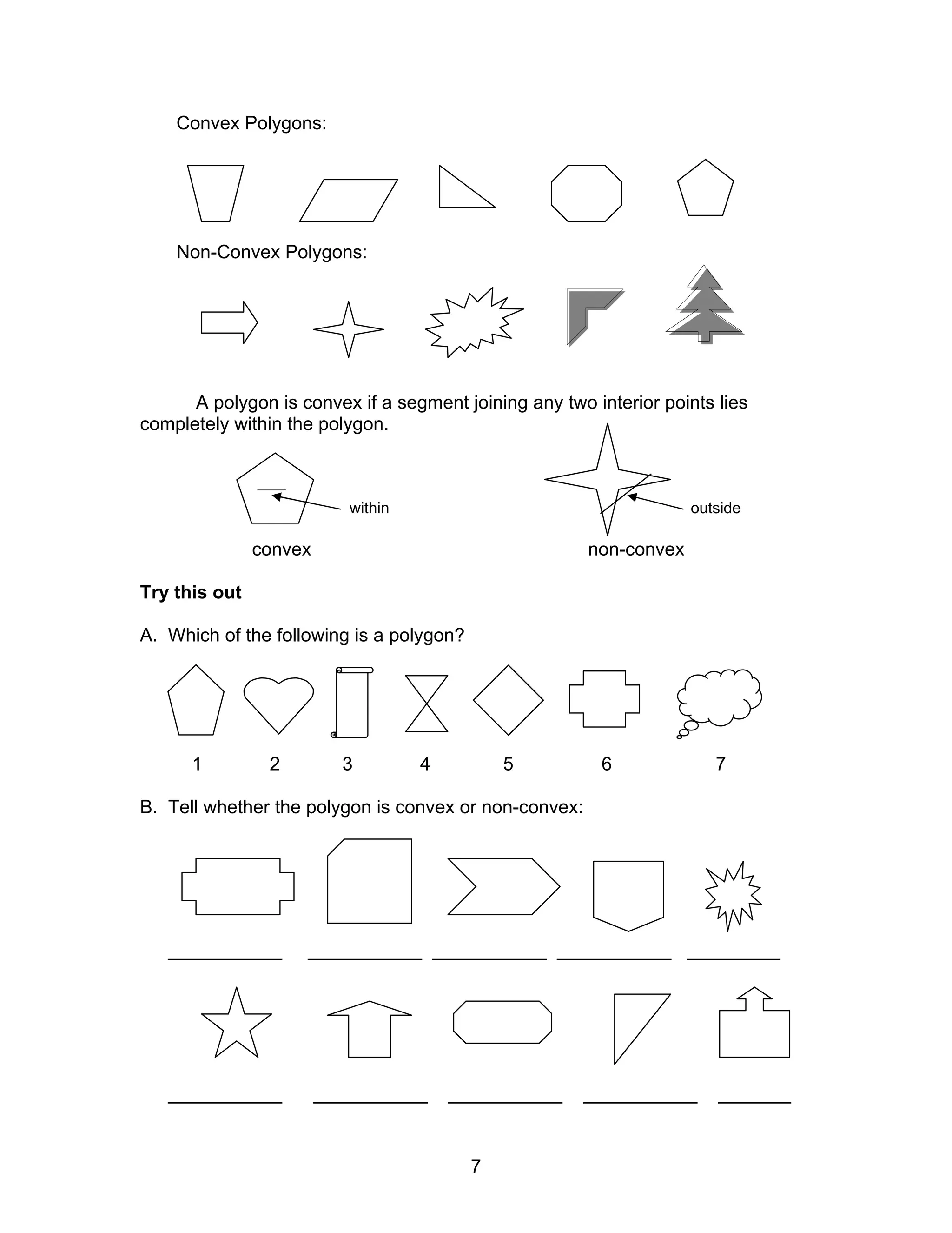 7
Convex Polygons:
Non-Convex Polygons:
A polygon is convex if a segment joining any two interior points lies
completely within the polygon.
within outside
convex non-convex
Try this out
A. Which of the following is a polygon?
1 2 3 4 5 6 7
B. Tell whether the polygon is convex or non-convex:
___________ ___________ ___________ ___________ _________
___________ ___________ ___________ ___________ _______
 
