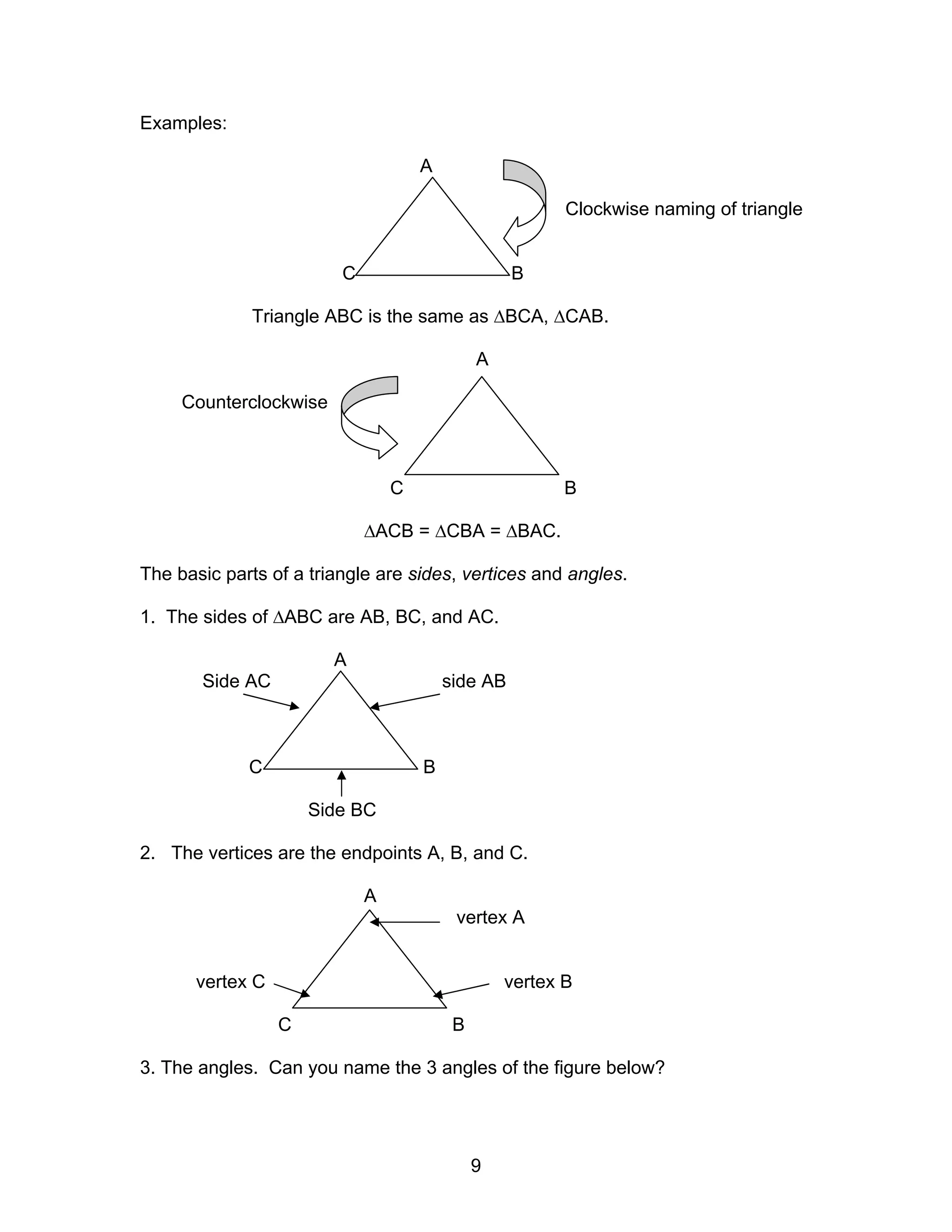 9
Examples:
A
Clockwise naming of triangle
C B
Triangle ABC is the same as ∆BCA, ∆CAB.
A
Counterclockwise
C B
∆ACB = ∆CBA = ∆BAC.
The basic parts of a triangle are sides, vertices and angles.
1. The sides of ∆ABC are AB, BC, and AC.
A
Side AC side AB
C B
Side BC
2. The vertices are the endpoints A, B, and C.
A
vertex A
vertex C vertex B
C B
3. The angles. Can you name the 3 angles of the figure below?
 