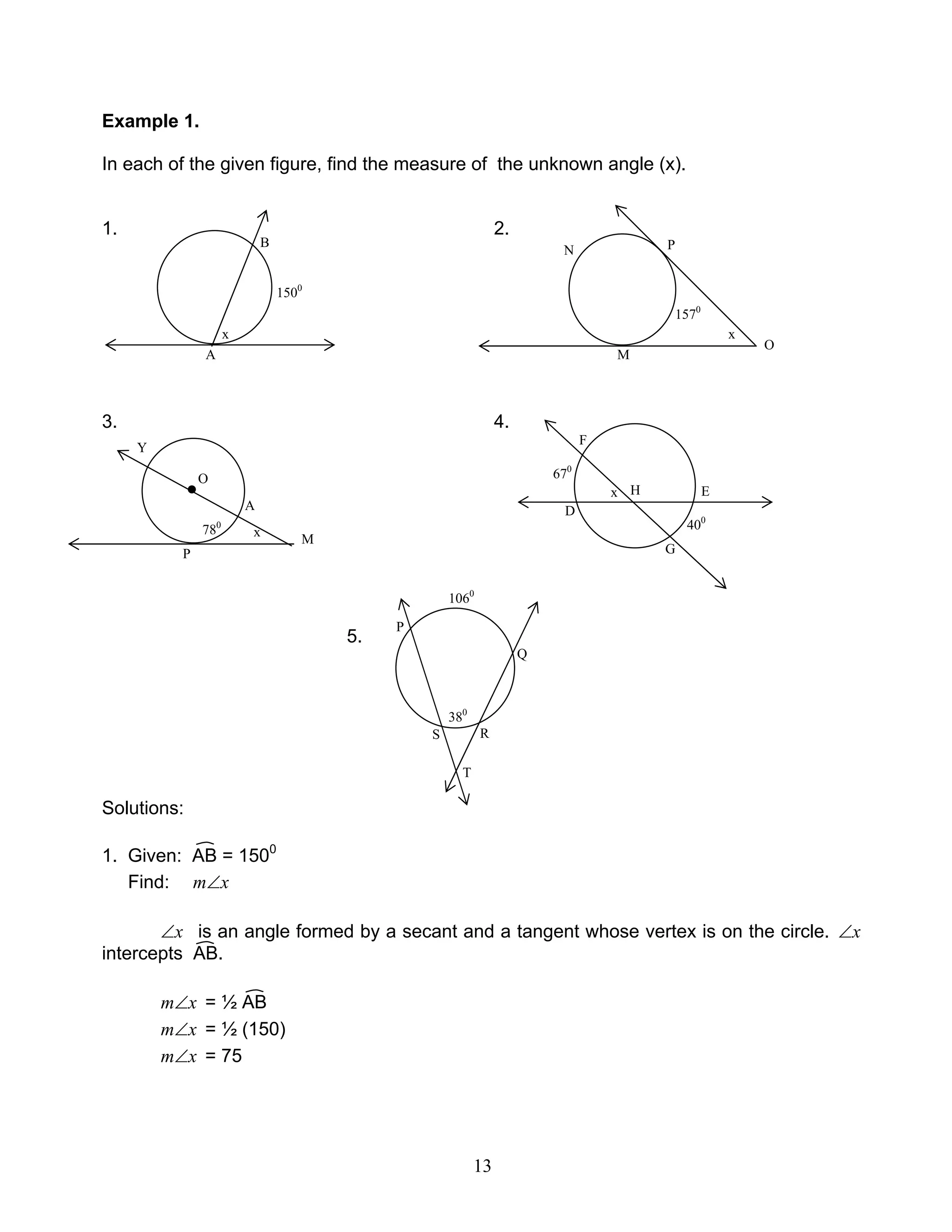 13
Example 1.
In each of the given figure, find the measure of the unknown angle (x).
1. 2.
3. 4.
5.
Solutions:
1. Given: AB = 1500
Find: xm∠
x∠ is an angle formed by a secant and a tangent whose vertex is on the circle. x∠
intercepts AB.
xm∠ = ½ AB
xm∠ = ½ (150)
xm∠ = 75
A
B
x
1500
M
PN
O
1570
x
O
x
A
M
Y
P
●
780
x
F
D
E
G
H
670
400
R
P
Q
T
S
1060
380
 