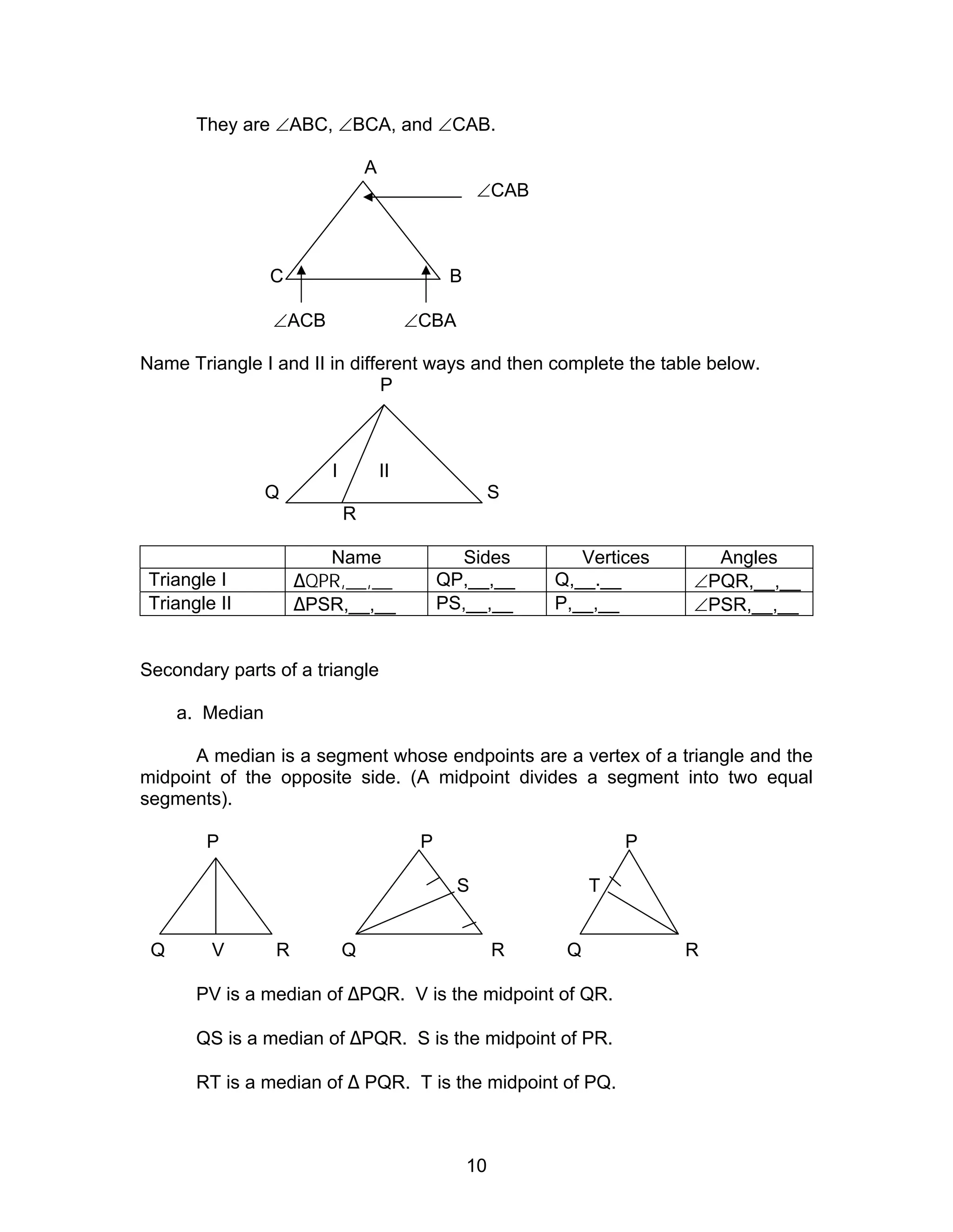10
They are ∠ABC, ∠BCA, and ∠CAB.
A
∠CAB
C B
∠ACB ∠CBA
Name Triangle I and II in different ways and then complete the table below.
P
I II
Q S
R
Name Sides Vertices Angles
Triangle I ∆QPR,__,__ QP,__,__ Q,__.__ ∠PQR,__,__
Triangle II ∆PSR,__,__ PS,__,__ P,__,__ ∠PSR,__,__
Secondary parts of a triangle
a. Median
A median is a segment whose endpoints are a vertex of a triangle and the
midpoint of the opposite side. (A midpoint divides a segment into two equal
segments).
P P P
S T
Q V R Q R Q R
PV is a median of ∆PQR. V is the midpoint of QR.
QS is a median of ∆PQR. S is the midpoint of PR.
RT is a median of ∆ PQR. T is the midpoint of PQ.
 