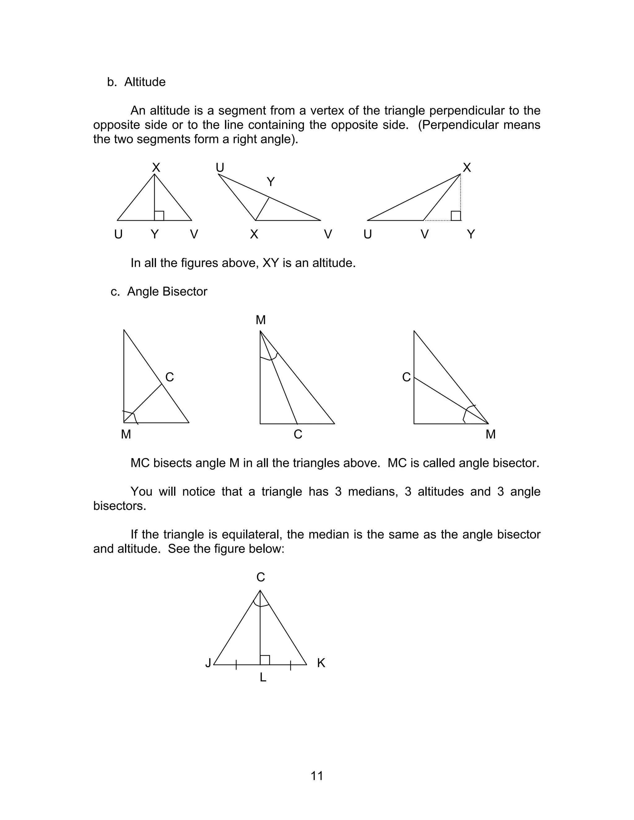 11
b. Altitude
An altitude is a segment from a vertex of the triangle perpendicular to the
opposite side or to the line containing the opposite side. (Perpendicular means
the two segments form a right angle).
X U X
Y
U Y V X V U V Y
In all the figures above, XY is an altitude.
c. Angle Bisector
M
C C
M C M
MC bisects angle M in all the triangles above. MC is called angle bisector.
You will notice that a triangle has 3 medians, 3 altitudes and 3 angle
bisectors.
If the triangle is equilateral, the median is the same as the angle bisector
and altitude. See the figure below:
C
J K
L
 
