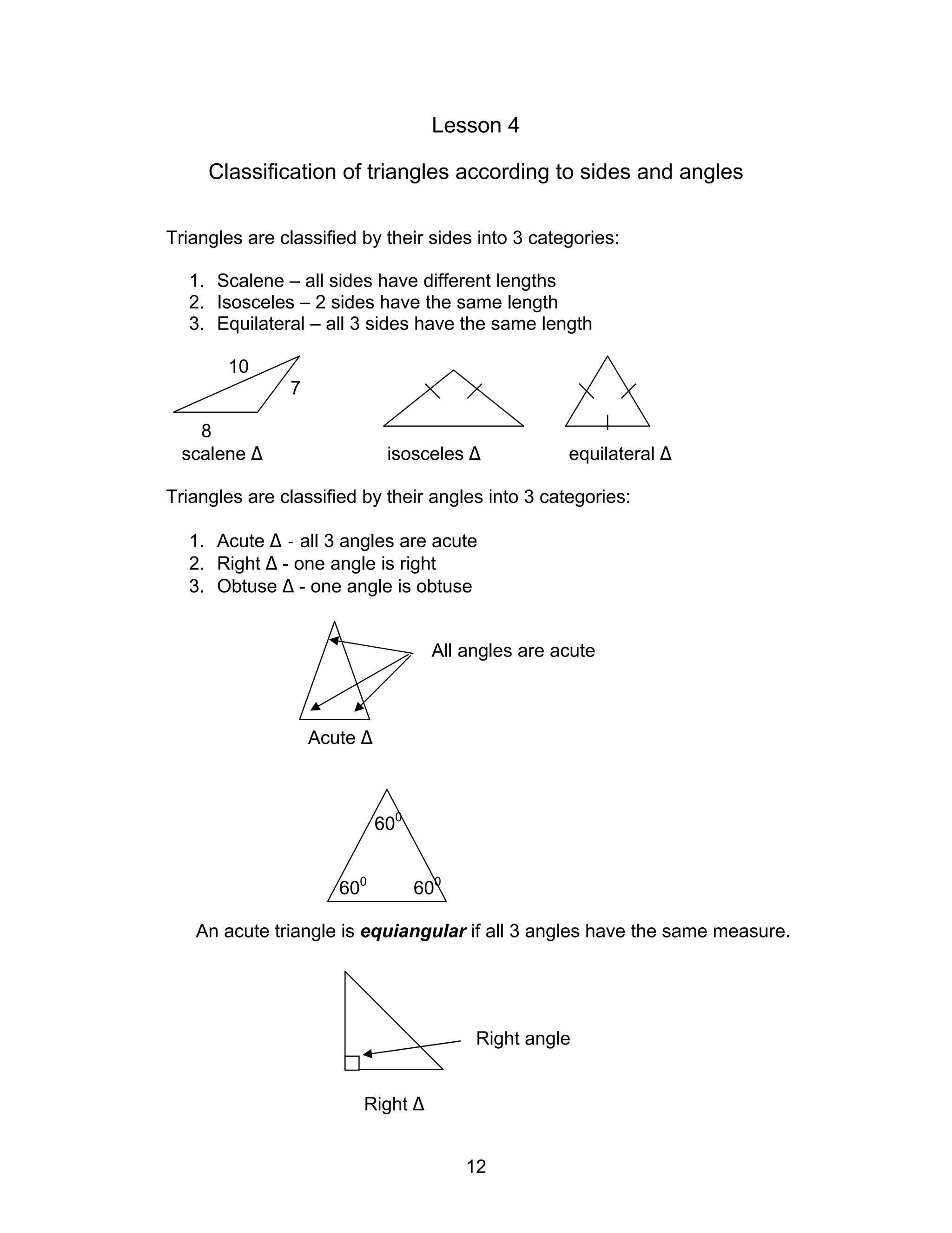 12
Lesson 4
Classification of triangles according to sides and angles
Triangles are classified by their sides into 3 categories:
1. Scalene – all sides have different lengths
2. Isosceles – 2 sides have the same length
3. Equilateral – all 3 sides have the same length
10
7
8
scalene ∆ isosceles ∆ equilateral ∆
Triangles are classified by their angles into 3 categories:
1. Acute ∆ - all 3 angles are acute
2. Right ∆ - one angle is right
3. Obtuse ∆ - one angle is obtuse
All angles are acute
Acute ∆
600
600
600
An acute triangle is equiangular if all 3 angles have the same measure.
Right angle
Right ∆
 