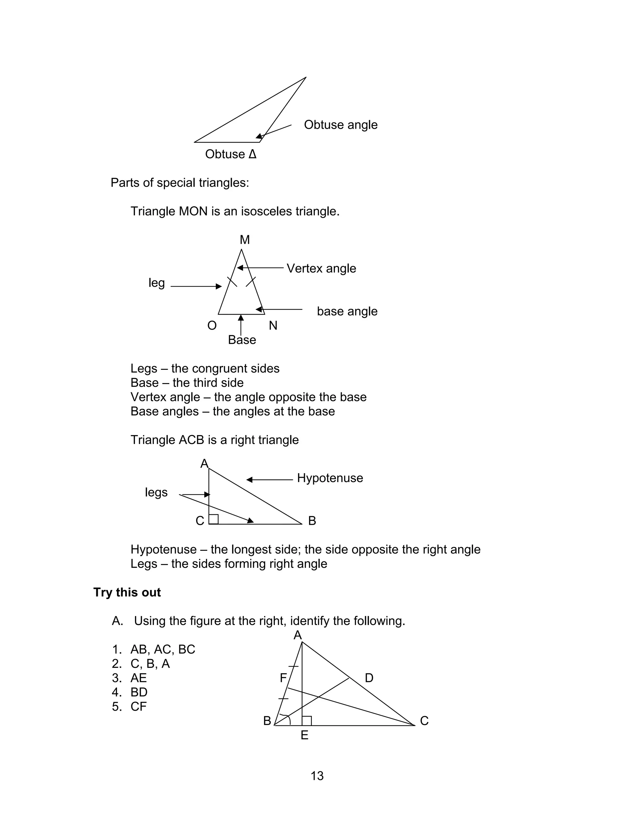 13
Obtuse angle
Obtuse ∆
Parts of special triangles:
Triangle MON is an isosceles triangle.
M
Vertex angle
leg
base angle
O N
Base
Legs – the congruent sides
Base – the third side
Vertex angle – the angle opposite the base
Base angles – the angles at the base
Triangle ACB is a right triangle
A
Hypotenuse
legs
C B
Hypotenuse – the longest side; the side opposite the right angle
Legs – the sides forming right angle
Try this out
A. Using the figure at the right, identify the following.
A
1. AB, AC, BC
2. C, B, A
3. AE F D
4. BD
5. CF
B C
E
 