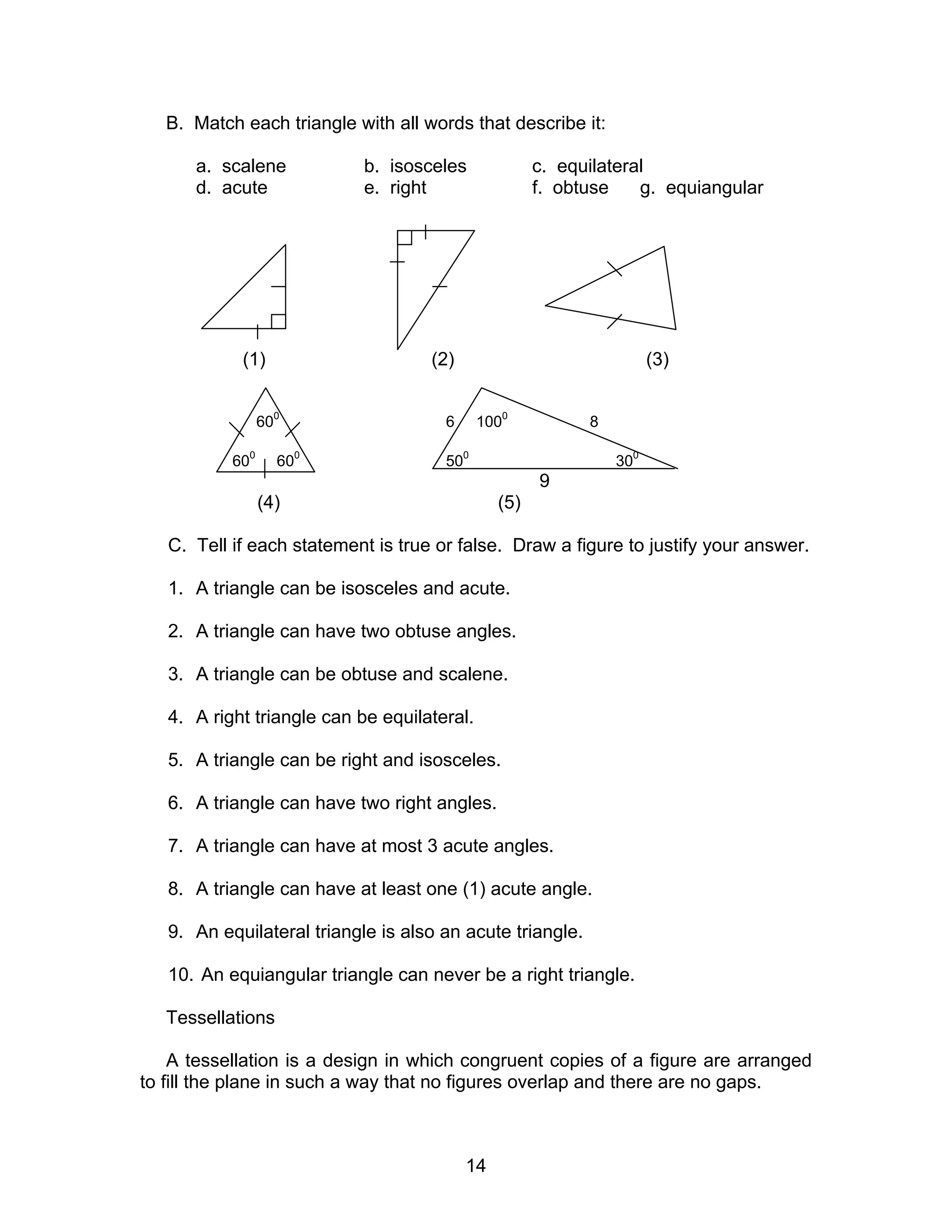 14
B. Match each triangle with all words that describe it:
a. scalene b. isosceles c. equilateral
d. acute e. right f. obtuse g. equiangular
(1) (2) (3)
600
6 1000
8
600
600
500
300
9
(4) (5)
C. Tell if each statement is true or false. Draw a figure to justify your answer.
1. A triangle can be isosceles and acute.
2. A triangle can have two obtuse angles.
3. A triangle can be obtuse and scalene.
4. A right triangle can be equilateral.
5. A triangle can be right and isosceles.
6. A triangle can have two right angles.
7. A triangle can have at most 3 acute angles.
8. A triangle can have at least one (1) acute angle.
9. An equilateral triangle is also an acute triangle.
10. An equiangular triangle can never be a right triangle.
Tessellations
A tessellation is a design in which congruent copies of a figure are arranged
to fill the plane in such a way that no figures overlap and there are no gaps.
 