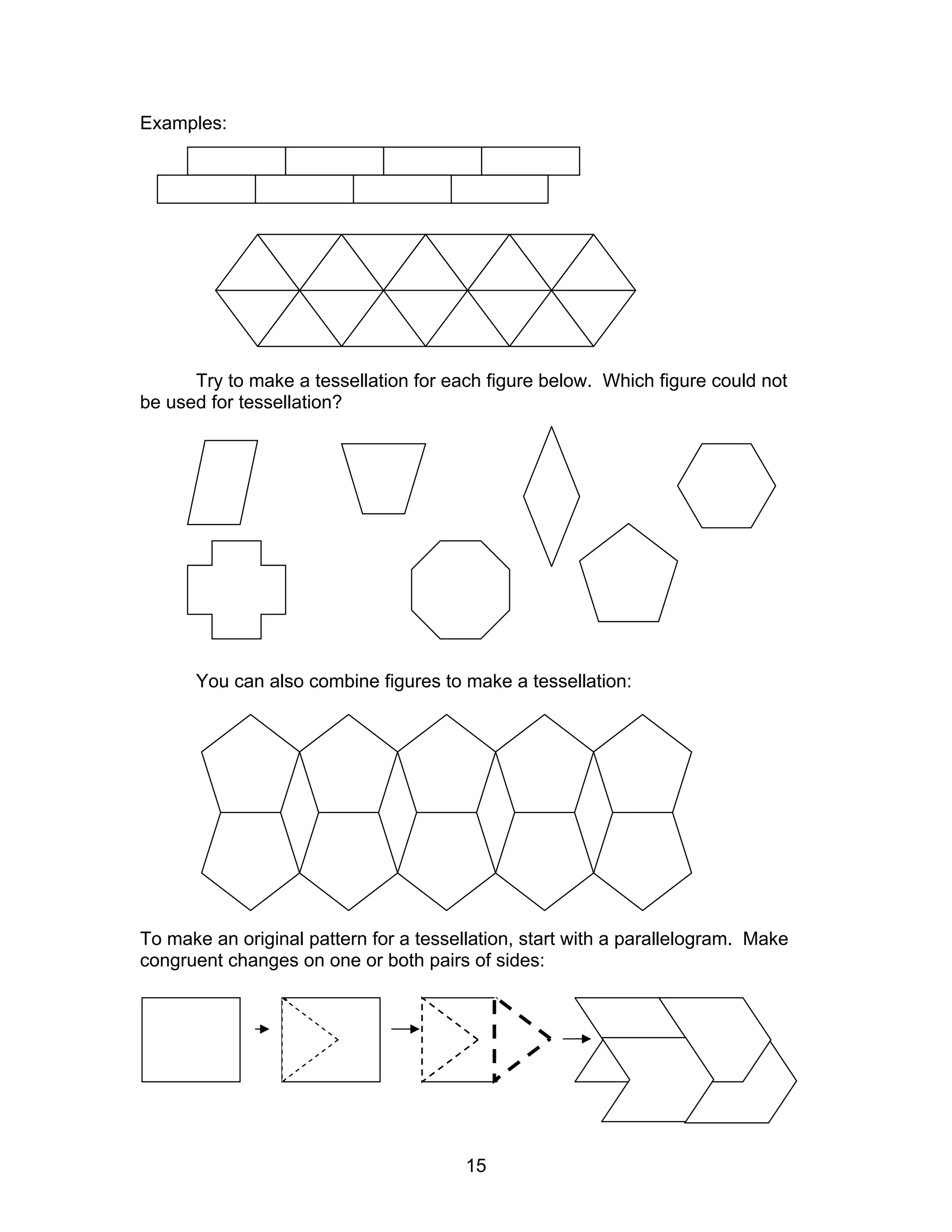 15
Examples:
Try to make a tessellation for each figure below. Which figure could not
be used for tessellation?
You can also combine figures to make a tessellation:
To make an original pattern for a tessellation, start with a parallelogram. Make
congruent changes on one or both pairs of sides:
 