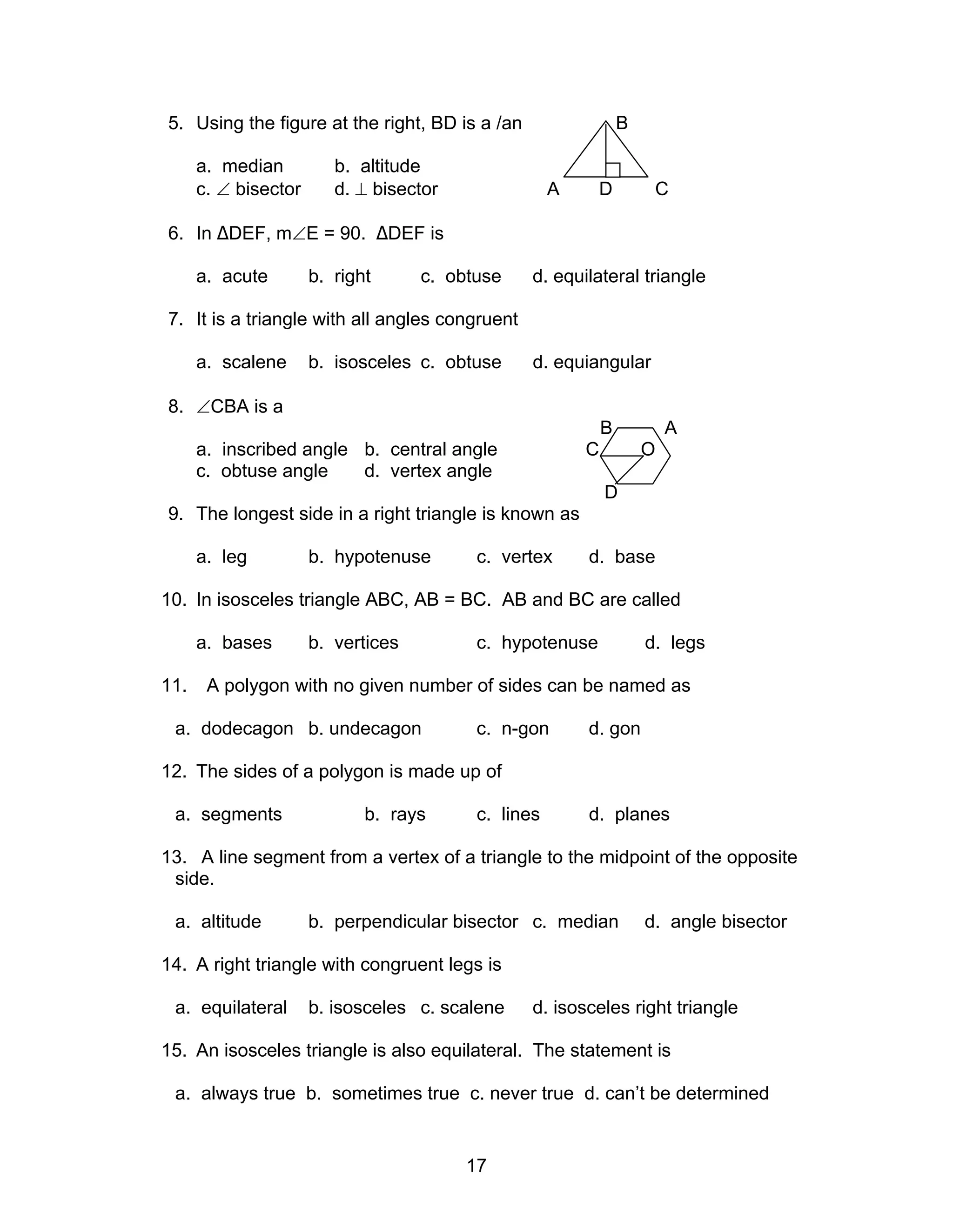 17
5. Using the figure at the right, BD is a /an B
a. median b. altitude
c. ∠ bisector d. ⊥ bisector A D C
6. In ∆DEF, m∠E = 90. ∆DEF is
a. acute b. right c. obtuse d. equilateral triangle
7. It is a triangle with all angles congruent
a. scalene b. isosceles c. obtuse d. equiangular
8. ∠CBA is a
B A
a. inscribed angle b. central angle C O
c. obtuse angle d. vertex angle
D
9. The longest side in a right triangle is known as
a. leg b. hypotenuse c. vertex d. base
10. In isosceles triangle ABC, AB = BC. AB and BC are called
a. bases b. vertices c. hypotenuse d. legs
11. A polygon with no given number of sides can be named as
a. dodecagon b. undecagon c. n-gon d. gon
12. The sides of a polygon is made up of
a. segments b. rays c. lines d. planes
13. A line segment from a vertex of a triangle to the midpoint of the opposite
side.
a. altitude b. perpendicular bisector c. median d. angle bisector
14. A right triangle with congruent legs is
a. equilateral b. isosceles c. scalene d. isosceles right triangle
15. An isosceles triangle is also equilateral. The statement is
a. always true b. sometimes true c. never true d. can’t be determined
 