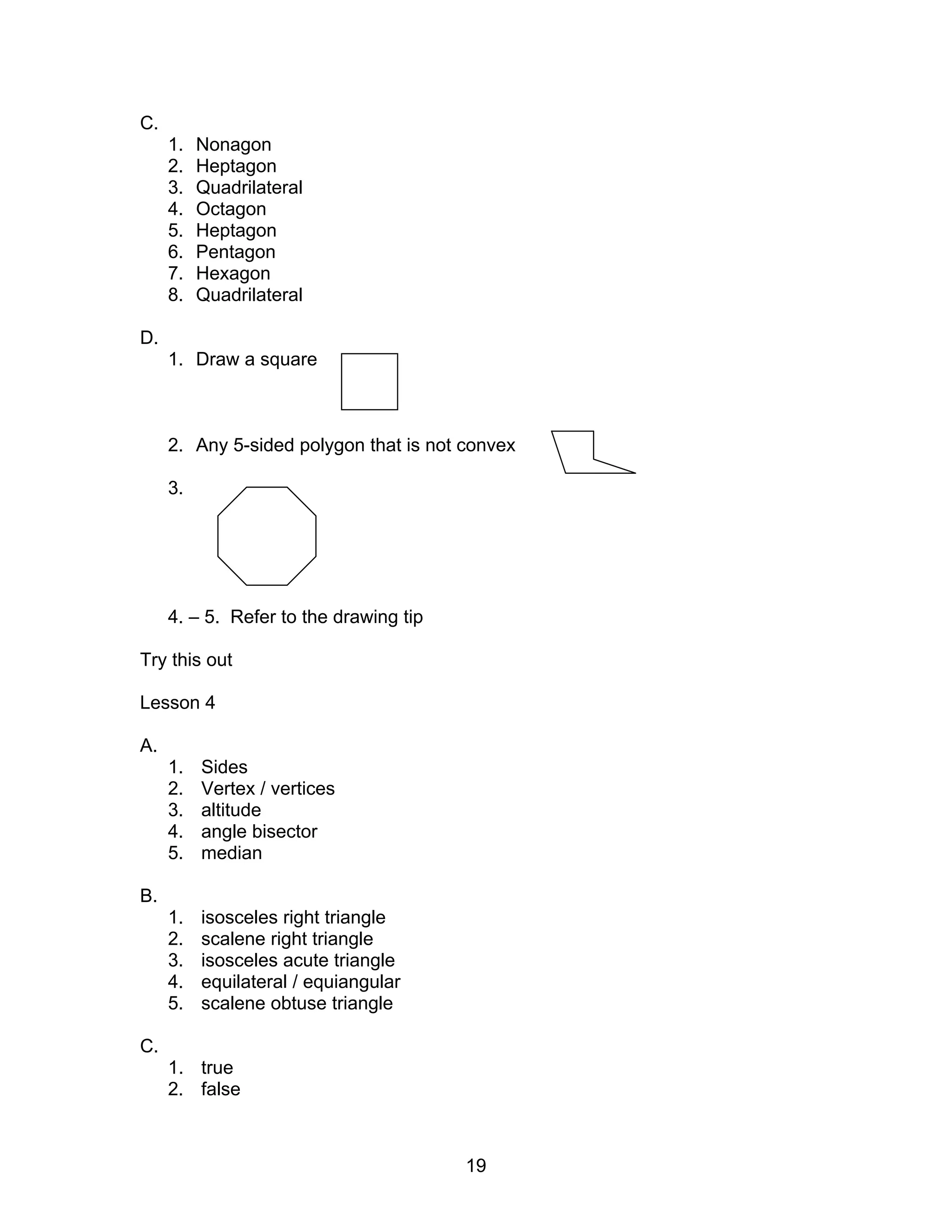 19
C.
1. Nonagon
2. Heptagon
3. Quadrilateral
4. Octagon
5. Heptagon
6. Pentagon
7. Hexagon
8. Quadrilateral
D.
1. Draw a square
2. Any 5-sided polygon that is not convex
3.
4. – 5. Refer to the drawing tip
Try this out
Lesson 4
A.
1. Sides
2. Vertex / vertices
3. altitude
4. angle bisector
5. median
B.
1. isosceles right triangle
2. scalene right triangle
3. isosceles acute triangle
4. equilateral / equiangular
5. scalene obtuse triangle
C.
1. true
2. false
 