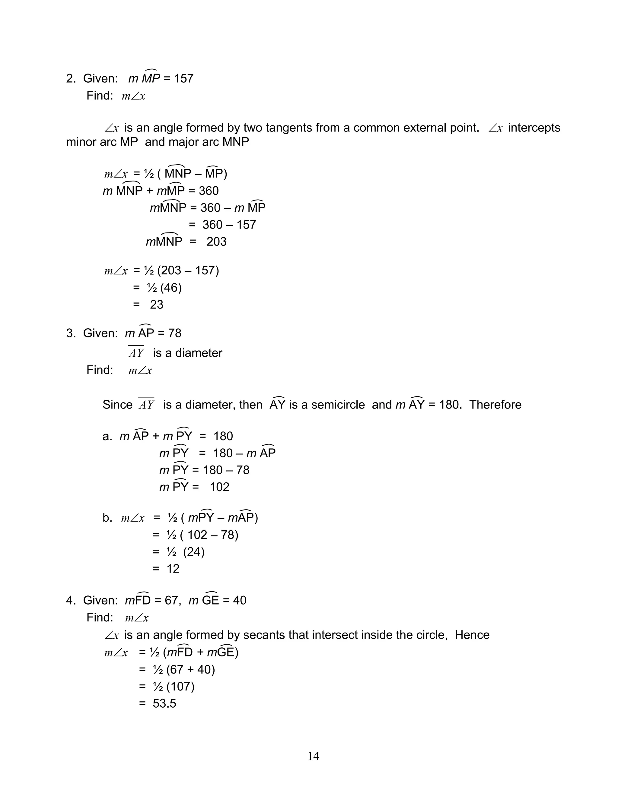 14
2. Given: m MP = 157
Find: xm∠
x∠ is an angle formed by two tangents from a common external point. x∠ intercepts
minor arc MP and major arc MNP
xm∠ = ½ ( MNP – MP)
m MNP + mMP = 360
mMNP = 360 – m MP
= 360 – 157
mMNP = 203
xm∠ = ½ (203 – 157)
= ½ (46)
= 23
3. Given: m AP = 78
AY is a diameter
Find: xm∠
Since AY is a diameter, then AY is a semicircle and m AY = 180. Therefore
a. m AP + m PY = 180
m PY = 180 – m AP
m PY = 180 – 78
m PY = 102
b. xm∠ = ½ ( mPY – mAP)
= ½ ( 102 – 78)
= ½ (24)
= 12
4. Given: mFD = 67, m GE = 40
Find: xm∠
x∠ is an angle formed by secants that intersect inside the circle, Hence
xm∠ = ½ (mFD + mGE)
= ½ (67 + 40)
= ½ (107)
= 53.5
 