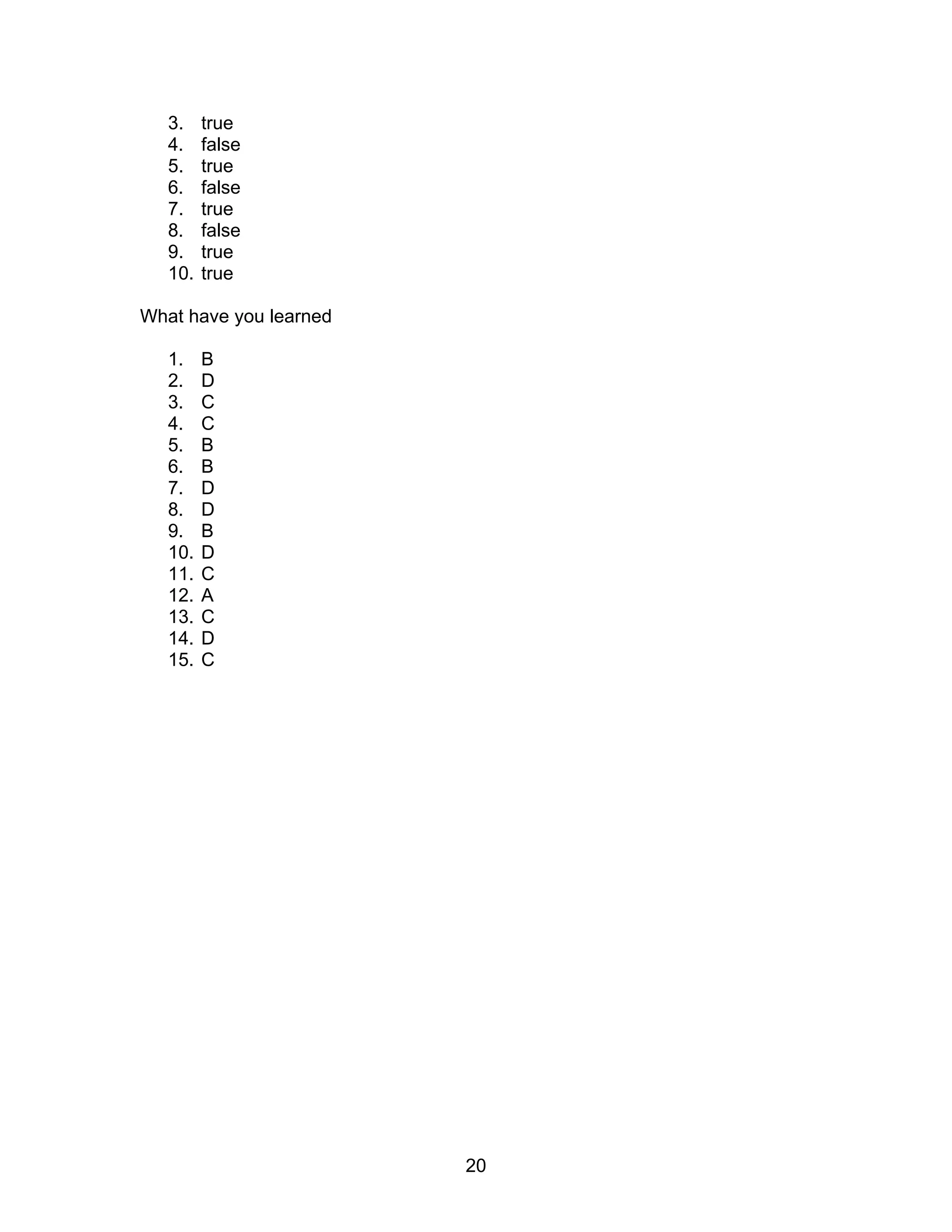 20
3. true
4. false
5. true
6. false
7. true
8. false
9. true
10. true
What have you learned
1. B
2. D
3. C
4. C
5. B
6. B
7. D
8. D
9. B
10. D
11. C
12. A
13. C
14. D
15. C
 