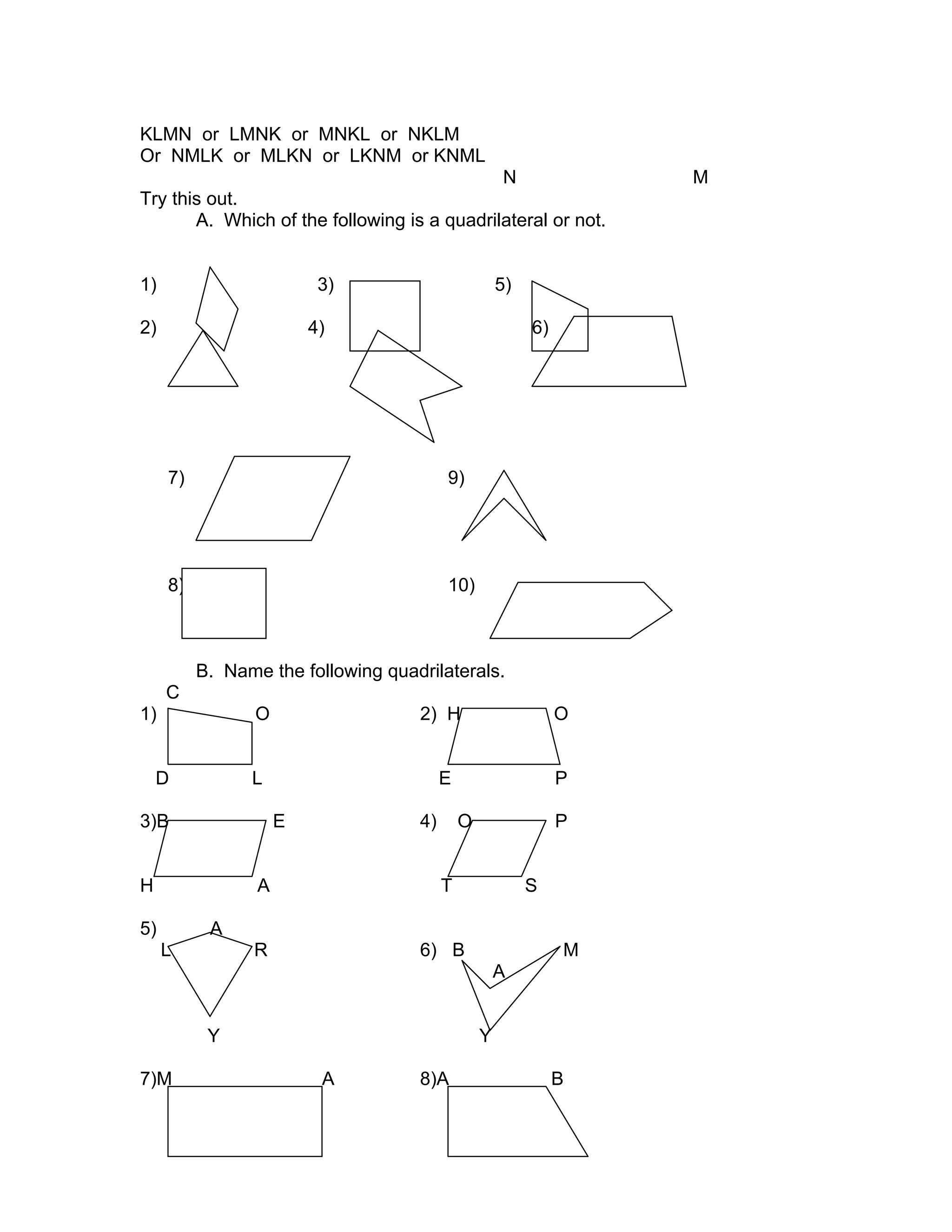KLMN or LMNK or MNKL or NKLM
Or NMLK or MLKN or LKNM or KNML
N M
Try this out.
A. Which of the following is a quadrilateral or not.
1) 3) 5)
2) 4) 6)
7) 9)
8) 10)
B. Name the following quadrilaterals.
C
1) O 2) H O
D L E P
3)B E 4) O P
H A T S
5) A
L R 6) B M
A
Y Y
7)M A 8)A B
 