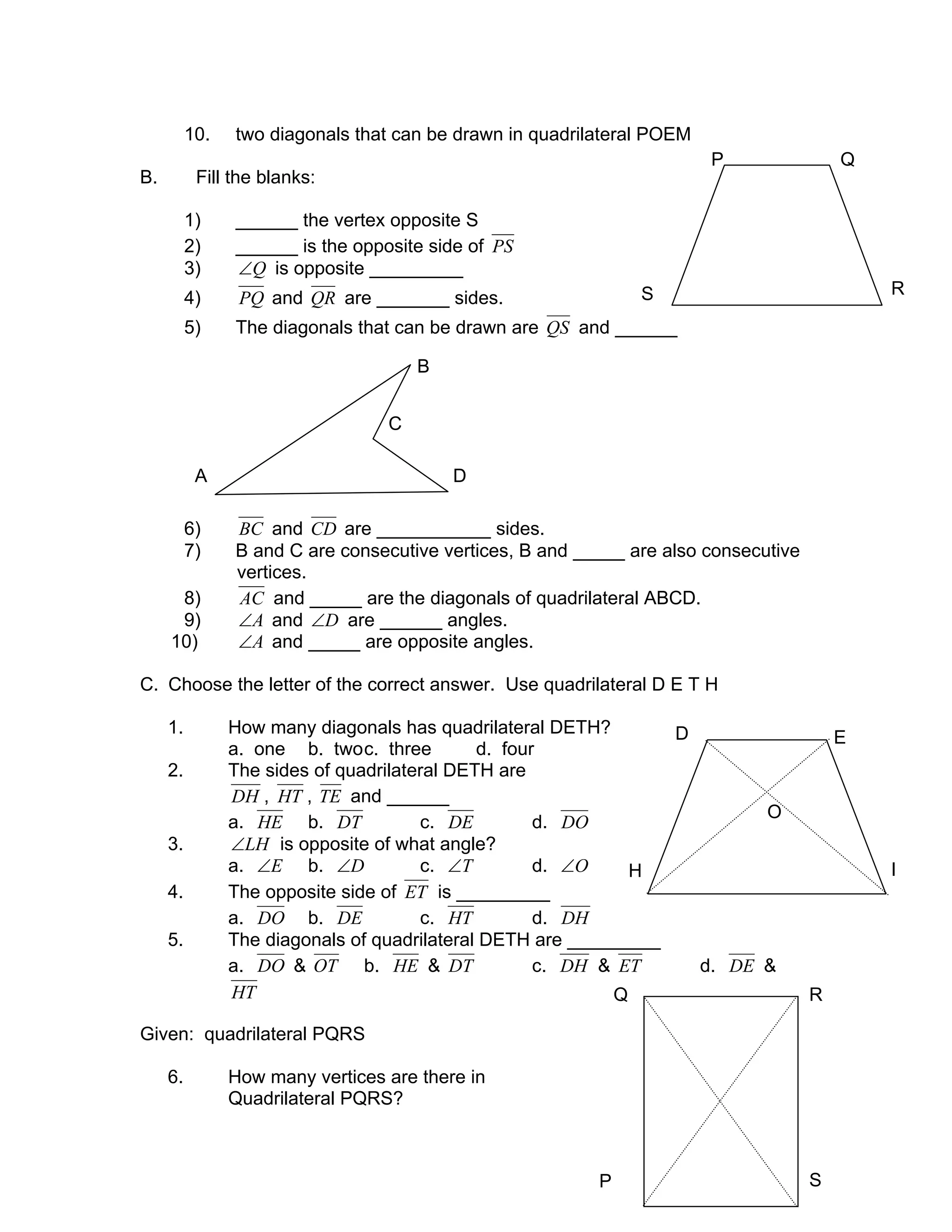 10. two diagonals that can be drawn in quadrilateral POEM
B. Fill the blanks:
1) ______ the vertex opposite S
2) ______ is the opposite side of PS
3) Q∠ is opposite _________
4) PQ and QR are _______ sides.
5) The diagonals that can be drawn are QS and ______
6) BC and CD are ___________ sides.
7) B and C are consecutive vertices, B and _____ are also consecutive
vertices.
8) AC and _____ are the diagonals of quadrilateral ABCD.
9) A∠ and D∠ are ______ angles.
10) A∠ and _____ are opposite angles.
C. Choose the letter of the correct answer. Use quadrilateral D E T H
1. How many diagonals has quadrilateral DETH?
a. one b. twoc. three d. four
2. The sides of quadrilateral DETH are
DH , HT , TE and ______
a. HE b. DT c. DE d. DO
3. LH∠ is opposite of what angle?
a. E∠ b. D∠ c. T∠ d. O∠
4. The opposite side of ET is _________
a. DO b. DE c. HT d. DH
5. The diagonals of quadrilateral DETH are _________
a. DO & OT b. HE & DT c. DH & ET d. DE &
HT
Given: quadrilateral PQRS
6. How many vertices are there in
Quadrilateral PQRS?
ED
A D
C
B
RS
QP
O
H I
Q R
SP
 